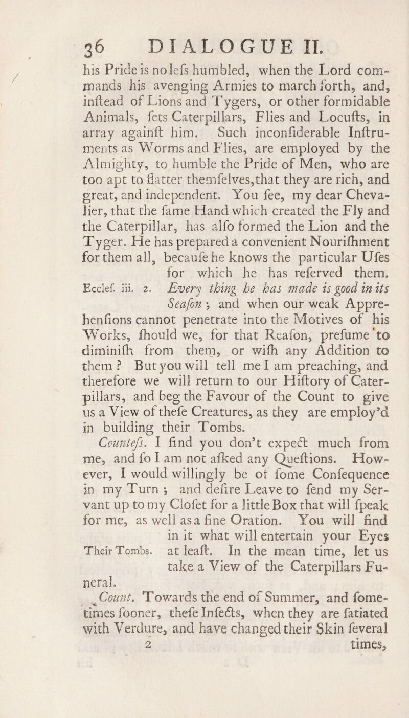 his Pride is nolefs humbled, when the Lord com¬ mands his avenging Armies to march forth, and, inflead of Lions and Tygers, or other formidable Animals, fets Caterpillars, Flies and Locufts, in array agairift him. Such inconfiderable Inftru- ments as Worms and Flies, are employed by the Almighty, to humble the Pride of Men, who are too apt to flatter themfelves,that they are rich, and great, and independent. You fee, my dear Cheva¬ lier, that the fame Band which created the Fly and the Caterpillar, has alfo formed the Lion and the Tyger. He has prepared a convenient Nourifhment for them all, becaufehe knows the particular Ufes for which he has referved them, Ecclef. iii. 2. Every thing he has wade is good in its Seafon -, and when our weak Appré¬ hendons cannot penetrate into the Motives of his Works, fhould we, for that Rcafon, prefume‘to diminifh from them, or wifh any Addition to them ? But you will tell me I am preaching, and therefore we will return to our Hiftory of Cater¬ pillars, and beg the Favour of the Count to give us a View of thefe Creatures, as they are employ’d in building their Tombs. Countefs. I And you don’t expeft much from me, and fo I am not afked any Queftions. How¬ ever, I would willingly be ot fome Confequence in my Turn ; and defire Leave to fend my Ser¬ vant up to my Clofet for a little Box that will fpeak forme, as well as a fine Oration. You will find in it what will entertain your Eyes Their Tombs, at lead:. In the mean time, let us take a View of the Caterpillars Fu¬ neral, Count. Towards the end of Summer, and fome- times fooner, thefe Infedls, when they are fatiated with Verdure, and have changed their Skin feveral 2 times.