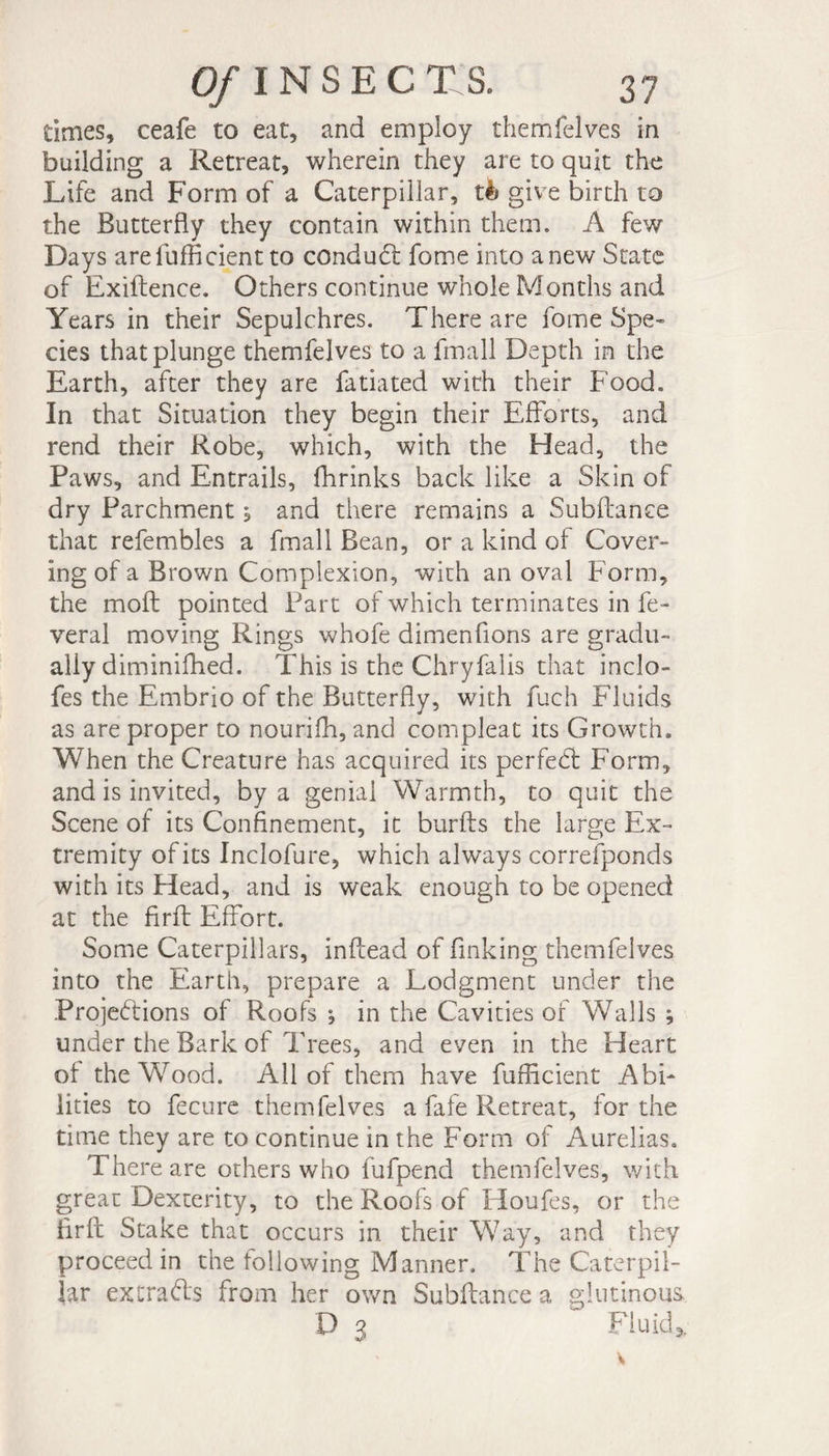 times, ceafe to eat, and employ themfelves in building a Retreat, wherein they are to quit the Life and Form of a Caterpillar, tè give birth to the Butterfly they contain within them. A few Days areluffident to condud fome into anew State of Exiftence. Others continue whole Months and Years in their Sepulchres. There are fome Spe¬ cies that plunge themfelves to a fmall Depth in the Earth, after they are fatiated with their Food. In that Situation they begin their Efforts, and rend their Robe, which, with the Head, the Paws, and Entrails, fhrinks back like a Skin of dry Parchment, and there remains a Subfiance that refembles a fmall Bean, or a kind of Cover¬ ing of a Brown Complexion, with an oval Form, the mod pointed Part of which terminates in fe- veral moving Rings whofe dimenfions are gradu¬ ally diminiihed. This is the Chryfalis that inclo- fes the Embrio of the Butterfly, with fuch Fluids as are proper to nourish, and compleat its Growth. When the Creature has acquired its perfed Form, and is invited, by a genial Warmth, to quit the Scene of its Confinement, it burfts the large Ex¬ tremity of its Inclofure, which always correfponds with its Head, and is weak enough to be opened at the firfl Effort. Some Caterpillars, inflead of finking themfelves into the Earth, prepare a Lodgment under the Projedions of Roofs ; in the Cavities of Walls ; under the Bark of Trees, and even in the Heart of the Wood. All of them have fufficient Abi¬ lities to fecure themfelves a fafe Retreat, for the time they are to continue in the Form of Aurelias. There are others who fufpend themfelves, with great Dexterity, to the Roofs of Houfes, or the firfl Stake that occurs in their Way, and they proceed in the following Manner. The Caterpil¬ lar extrads from her own Subfiance a glutinous D 3 Fluid*