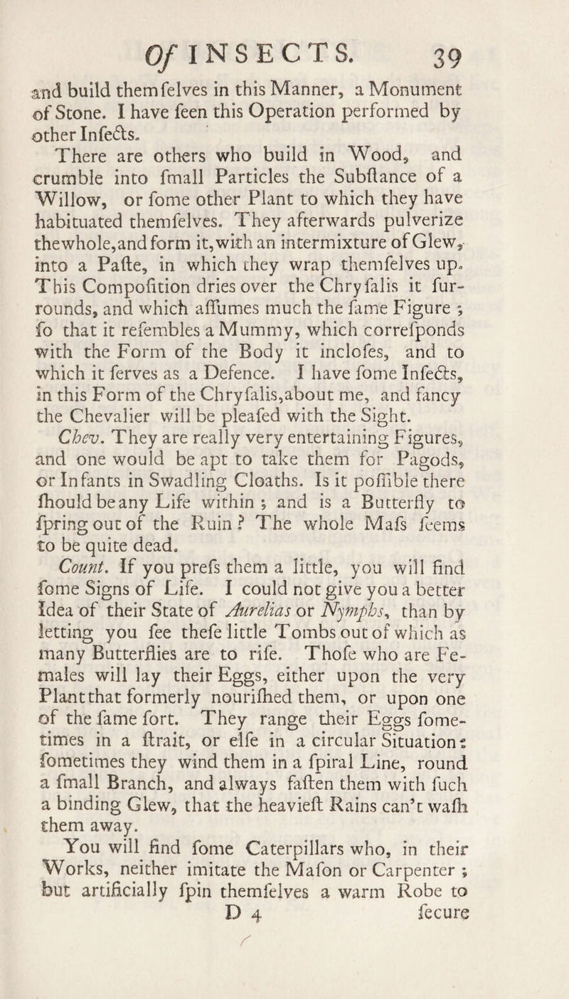 and build them (elves in this Manner, a Monument of Stone. I have feen this Operation performed by other Infe£ls. There are others who build in Wood, and crumble into fmall Particles the Subftance of a Willow, or fome other Plant to which they have habituated themfelves. They afterwards pulverize thewhole,and form it, with an intermixture ofGIew, into a Pafte, in which they wrap themfelves up. This Compofition dries over theChryfalis it fur- rounds, and which allumes much the fame Figure ■; fo that it refembles a Mummy, which correfponds with the Form of the Body it inclofes, and to which it ferves as a Defence. Î have fome Infefe, in this Form of the Chryfalls,about me, and fmcy the Chevalier will be pleafed with the Sight. Chev. They are really very entertaining Figures, and one would be apt to take them for Pa gods, or Infants in Swadling Cloaths. Is it pofilble there fhould beany Life within ; and is a Butterfly to fpringoutof the Ruin? The whole Mafs feems to be quite dead. Count. If you prefs them a little, you will find fome Signs of Life. I could not give you a better Idea of their State of Aurelias or Nymphs, than by letting you fee thefe little Tombs out of which as many Butterflies are to rife. Thofe who are Fe¬ males will lay their Eggs, either upon the very Plant that formerly nourifhed them, or upon one of the fame fort. They range their Eggs fome- times in a (Irait, or elfe in a circular Situations fometimes they wind them in a fpiral Line, round a fmall Branch, and always fallen them with fuch a binding Glew, that the heaviefl: Rains can’t wafh them away. You will find fome Caterpillars who, in their Works, neither imitate the Mafon or Carpenter ; but artificially fpin themfelves a warm Robe to D 4 fecure