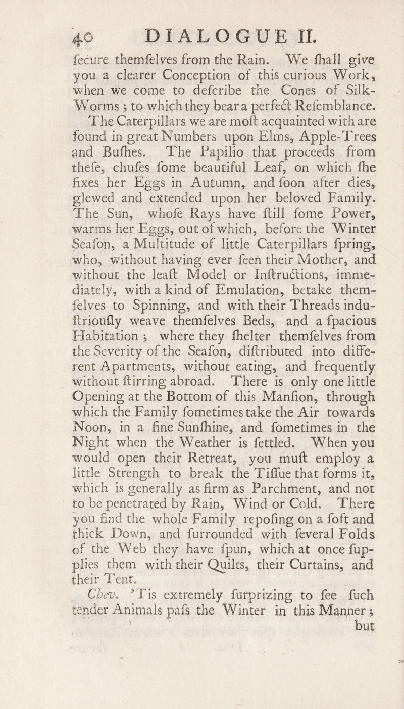 fecure themfelves from the Rain. We biall give you a clearer Conception of this curious Work, when we come to defcribe the Cones of Silk- Worms -, to which they bear a perfeét Refèmblance. The Caterpillars wt are mob acquainted with are found in great Numbers upon Elms, Apple-Trees and Bulbes. The Papilio that proceeds from thefe, chufes fome beautiful Leaf, on which fhe fixes her Eggs in Autumn, and foon after dies, glewed and extended upon her beloved Family. The Sun, whofe Rays have ftill fome Power, warms her Eggs, out of which, before the W inter Seafon, a Multitude of little Caterpillars fpring, who, without having ever feen their Mother, and without the lead: Model or Inbrufitions, imme¬ diately, with a kind of Emulation, betake them- felves to Spinning, and with their Threads indu- brioufiy weave themfelves Beds, and a fpacious Habitation ^ where they fhelter themfelves from the Severity of the Seafon, dibributed into diffe¬ rent Apartments, without eating, and frequently without birring abroad. There is only one little Opening at the Bottom of this Manbon, through which the Family fometimes take the Air towards Noon, in a fine Sunfhine, and fometimes in the Night when the Weather is fettled. When you would open their Retreat, you muft employ a little Strength to break the Tififue that forms it, which is generally as firm as Parchment, and not to be penetrated by Rain, Wind or Cold. There you find the whole Family repofing on a foft and thick Down, and furrounded with feveral Folds of the Web they have fpun, which at once fup- plies them with their Quilts, their Curtains, and their Tent.. Cbev. *Tis extremely furprizing to fee fuch tender Animals pafs the Winter in this Manner ; but