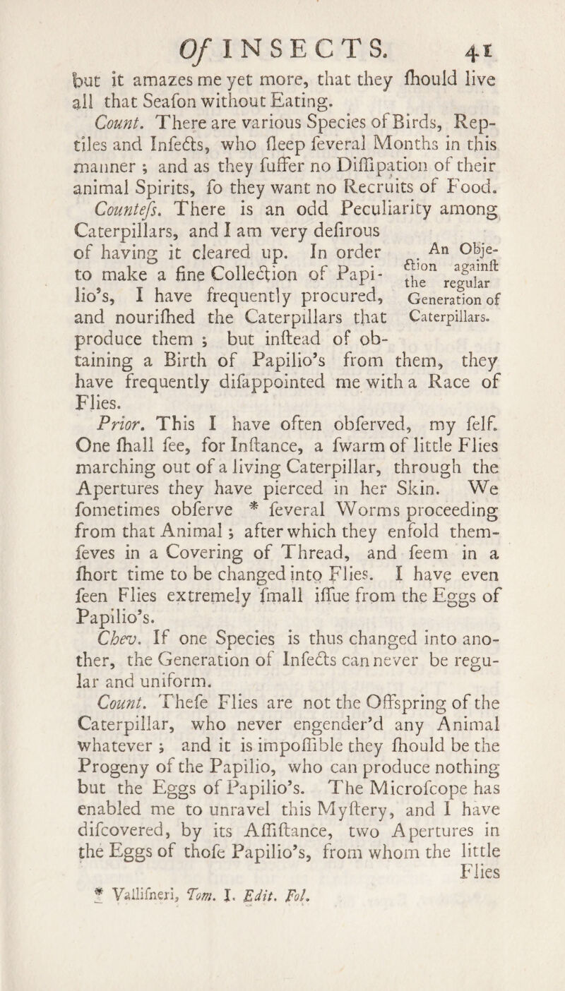 An Obje¬ ction againft the regular Generation of Caterpillars. Of I N S E C T S, but it amazes me yet more, that they fhould live all that Seafon without Eating. Count. There are various Species of Birds, Rep¬ tiles and Infeéts, who fleep feveral Months in this manner ; and as they fuffer no Diffipation of their animal Spirits, fo they want no Recruits of Food. Countefs. There is an odd Peculiarity among Caterpillars, and 1 am very defirous of having it cleared up. In order to make a fine Collection of Papi * lio’s, I have frequently procured, and nourifhed the Caterpillars that produce them ; but inftead of ob¬ taining a Birth of Papilio’s from them, they have frequently difappointed me with a Race of Flies. Prior. This I have often obferved, my felf. One fhall fee, for Inftance, a fwarm of little Flies marching out of a living Caterpillar, through the Apertures they have pierced in her Skin. We fometimes obferve * feveral Worms proceeding from that Animal ; after which they enfold them- feves in a Covering of Thread, and feem in a lhort time to be changed into Flies. ï havç even feen Flies extremely fmall iflfue from the Eggs of Papilio’s. Chev. If one Species is thus changed into ano¬ ther, the Generation of Infe6ls can never be regu¬ lar and uniform. Count. Thefe Flies are not the Offspring of the Caterpillar, who never engender’d any Animal whatever ; and it is impoffible they fhould be the Progeny of the Papilio, who can produce nothing but the Eggs of Papilio’s. The Microfcope has enabled me to unravel this Myftery, and 1 have difcovered, by its Affiftance, two Apertures in the Eggs of thofe Papilio’s, from whom the little Flies