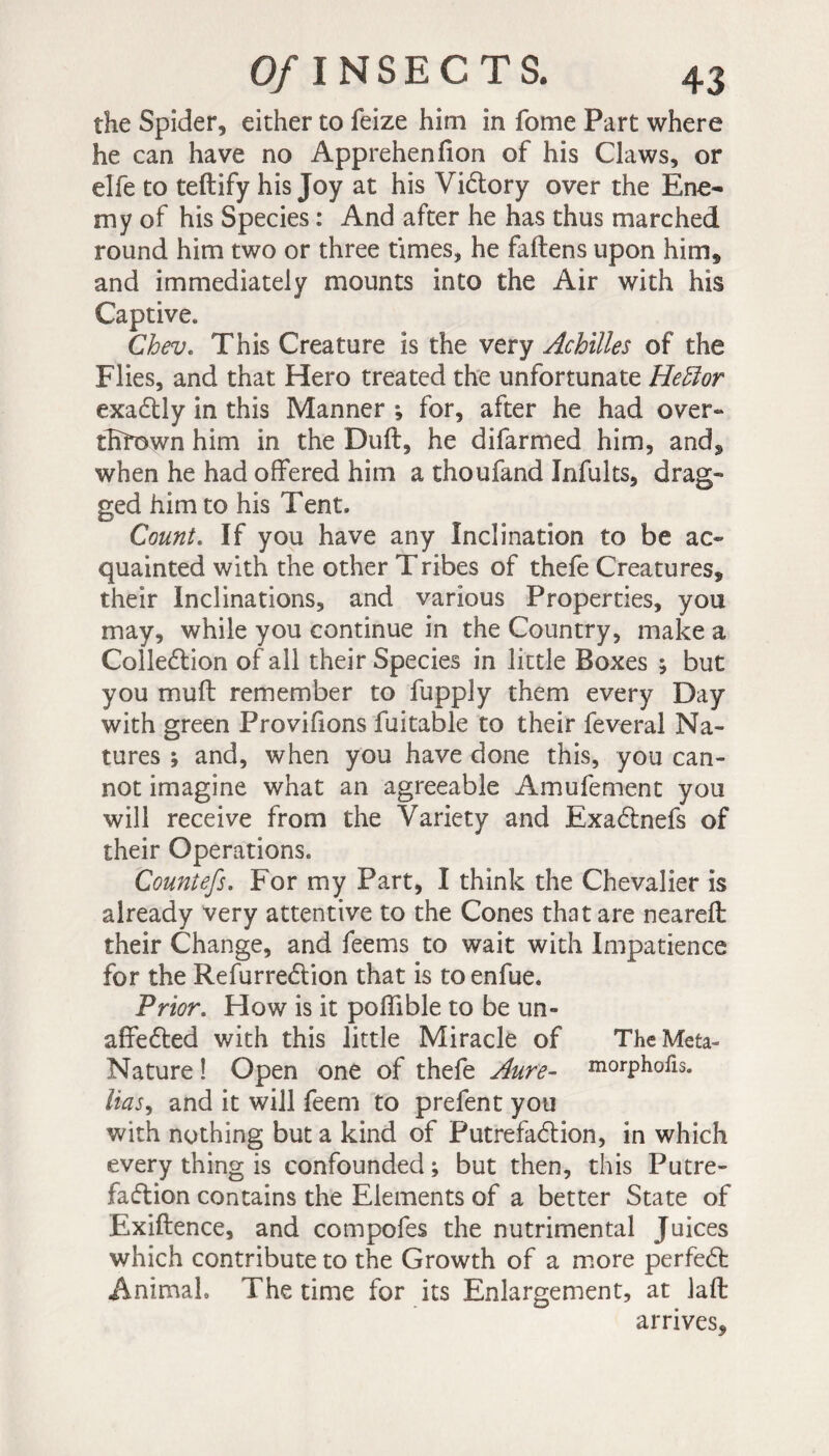 the Spider, either to feize him in fome Part where he can have no Apprehenlion of his Claws, or elfe to teftify his Joy at his Vidtory over the Ene¬ my of his Species : And after he has thus marched round him two or three times, he fallens upon him, and immediately mounts into the Air with his Captive. Chev. This Creature is the very Achilles of the Flies, and that Hero treated the unfortunate Hettor exadtly in this Manner ; for, after he had over¬ thrown him in the Dull, he difarmed him, and, when he had offered him a thoufand ïnfults, drag¬ ged him to his Tent. Count. If you have any Inclination to be ac¬ quainted with the other Tribes of thefe Creatures, their Inclinations, and various Properties, you may, while you continue in the Country, make a Colledtion of all their Species in little Boxes ; but you mull remember to fupply them every Day with green Provifions fuitable to their feveral Na¬ tures ; and, when you have done this, you can¬ not imagine what an agreeable Amufement you will receive from the Variety and Exadtnefs of their Operations. Countefs. For my Part, I think the Chevalier is already very attentive to the Cones that are nearelt their Change, and feems to wait with Impatience for the Refurredtion that is toenfue. Prior. How is it poffible to be un- affedted with this little Miracle of The Meta- Nature ! Open one of thefe Aure- morphofis. lias, and it will feem to prefent you with nothing but a kind of Putrefadlion, in which every thing is confounded ; but then, this Putre¬ faction contains the Elements of a better State of Exiltence, and compofes the nutrimental Juices which contribute to the Growth of a more perfedt Animah The time for its Enlargement, at laft arrives.