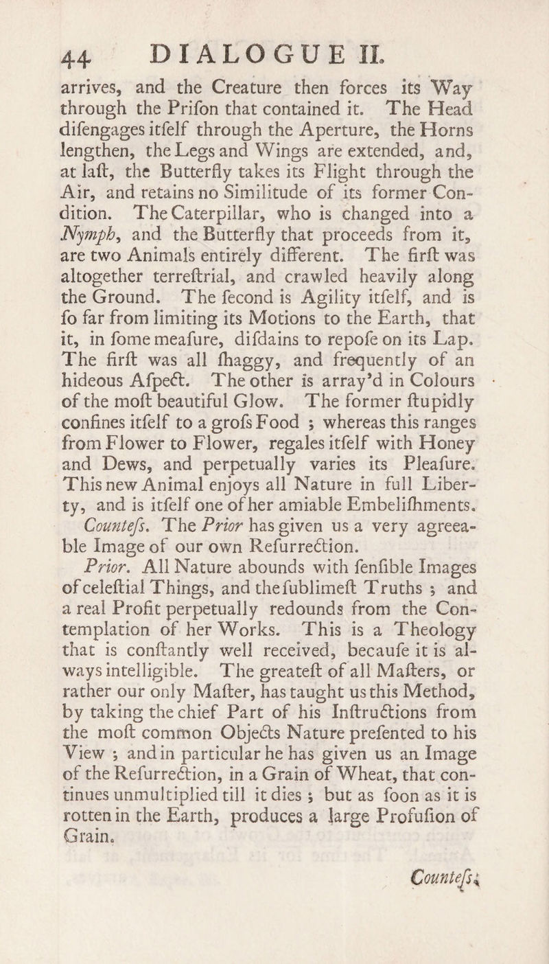 arrives, and the Creature then forces its Way through the Prifon that contained it. The Head difengages itfelf through the Aperture, the Horns lengthen, the Legs and Wings are extended, and, at lad, the Butterfly takes its Flight through the Air, and retains no Similitude of its former Con¬ dition. The Caterpillar, who is changed into a Nymph, and the Butterfly that proceeds from it, are two Animals entirely different. The firft was altogether terreftrial, and crawled heavily along the Ground. The fécond is Agility itfelf, and is fo far from limiting its Motions to the Earth, that it, in fome meafure, difdains to repofe on its Lap. The firft was all fhaggy, and frequently of an hideous Afpeét. The other is array’d in Colours of the moft beautiful Glow. The former ftupidly confines itfelf toagrofsFood ; whereas this ranges from Flower to Flower, regales itfelf with Honey and Dews, and perpetually varies its Pleafure. This new Animal enjoys all Nature in full Liber¬ ty, and is itfelf one ofher amiable Embelifhments. Count efs. The Prior has given usa very agreea¬ ble Image of our own Refurredtion. Prior. All Nature abounds with fenfible Images of celeftial Things, and thefublimeft Truths *, and a real Profit perpetually redounds from the Con¬ templation of her Works. This is a Theology that is conftantly well received, becaufe it is al¬ ways intelligible. The greateft of all Matters, or rather our only Mafter, has taught us this Method, by taking the chief Part of his Inftrudtions from the moft common Objedts Nature prefented to his View *, andin particular he has given us an Image of the Refurredtion, in a Grain of Wheat, that con¬ tinues unmultiplied till it dies ; but as foon as it is rotten in the Earth, produces a large Profufion of Grain. Counters;