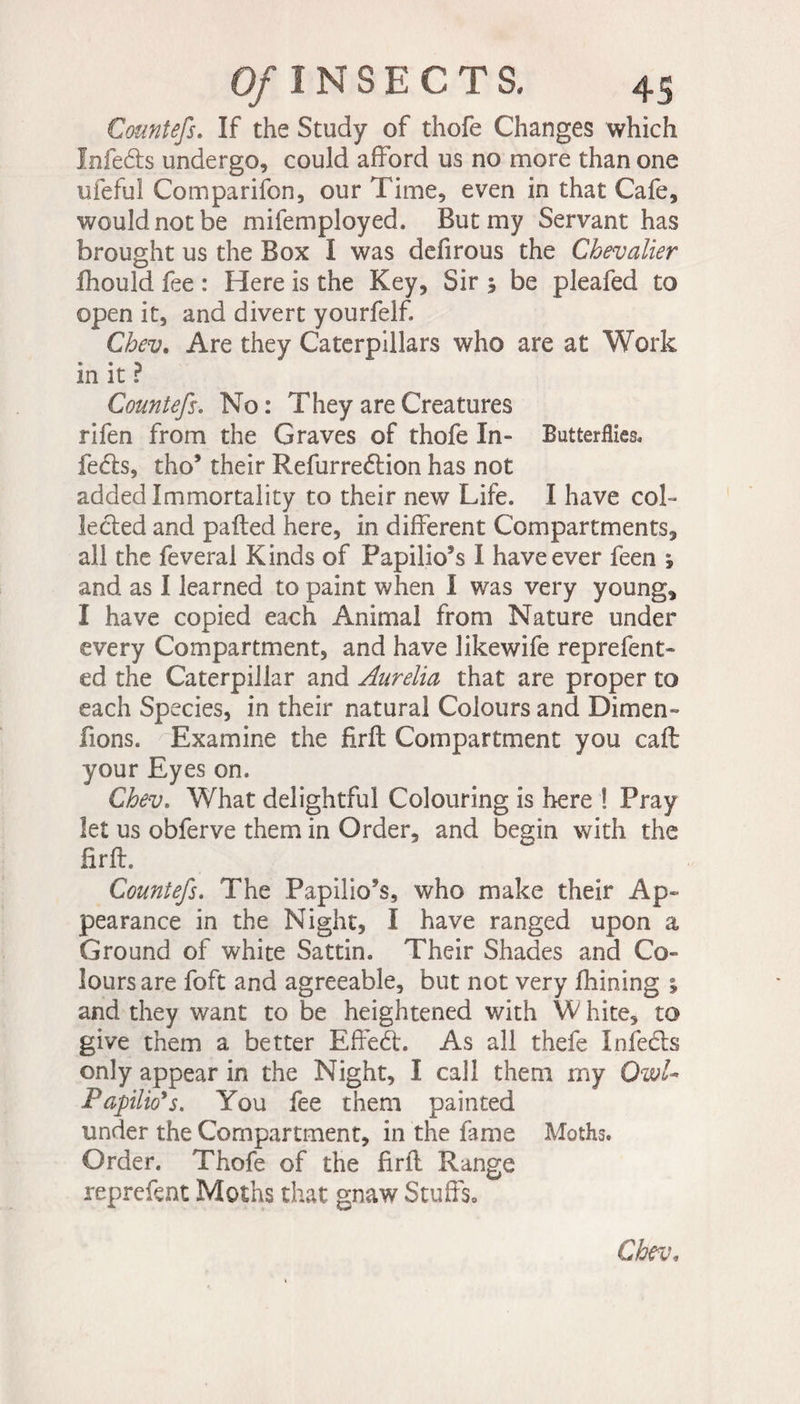 Countefs. If the Study of thofe Changes which Infers undergo, could afford us no more than one ufeful Comparifon, our Time, even in that Cafe, would not be mifemployed. But my Servant has brought us the Box I was defirous the Chevalier fhould fee : Here is the Key, Sir 5 be pleafed to open it, and divert yourfelf. Chev. Are they Caterpillars who are at Work in it ? Countefs. No : They are Creatures rifen from the Graves of thofe In- Butterflies, fe£ts, tho’ their Refurreélion has not added Immortality to their new Life. I have coL le&amp;ed and palled here, in different Compartments, all the feveral Kinds of Papilio’s I have ever feen ; and as I learned to paint when I was very young, I have copied each Animal from Nature under every Compartment, and have likewife reprefent- ed the Caterpillar and Aurelia that are proper to each Species, in their natural Colours and Dimen- fions. Examine the firfl Compartment you caffc your Eyes on. Chev. What delightful Colouring is here ! Pray let us obferve them in Order, and begin with the firfl. Countefs. The Papilio’s, who make their Ap¬ pearance in the Night, I have ranged upon a Ground of white Sattin. Their Shades and Co¬ lours are foft and agreeable, but not very fhining % and they want to be heightened with W hite, to give them a better Effedl. As all thefe Infecls only appear in the Night, I call them my Owl- Fapilio’s. You fee them painted under the Compartment, in the fame Moths. Order. Thofe of the firfl Range reprefent Moths that gnaw Stuffs» Chev,