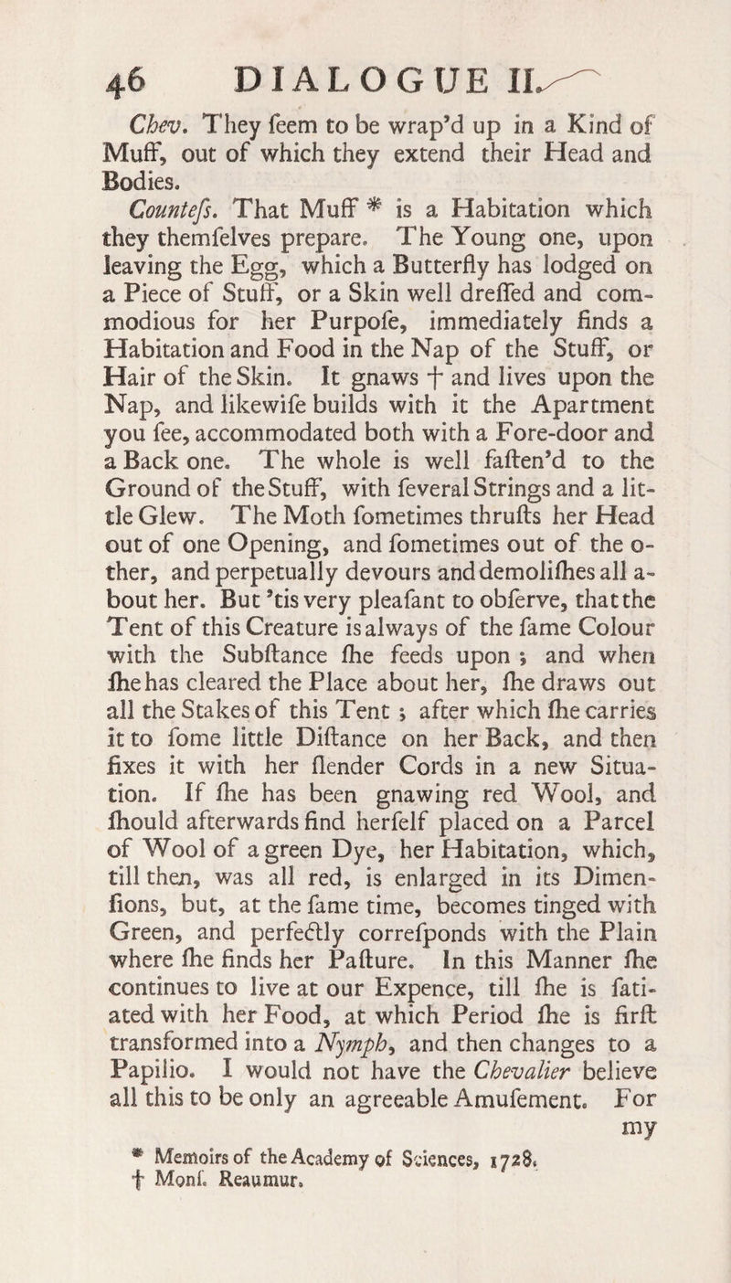 Chev. They feem to be wrap’d up in a Kind of Muff, out of which they extend their Head and Bodies. Countefs. That Muff * is a Habitation which they themfelves prepare. The Young one, upon leaving the Egg, which a Butterfly has lodged on a Piece of Stuff', or a Skin well dreffed and com¬ modious for her Purpofe, immediately finds a Habitation and Food in the Nap of the Stuff, or Hair of the Skim It gnaws T and lives upon the Nap, and likewife builds with it the Apartment you fee, accommodated both with a Fore-door and a Back one. The whole is well faften’d to the Ground of the Stuff, with feveral Strings and a lit¬ tle Glew. The Moth fometimes thruffs her Head out of one Opening, and fometimes out of the o- ther, and perpetually devours anddemolifhes all a- bout her. But 9tis very pleafant to obferve, thatthe Tent of this Creature is always of the fame Colour with the Subftance fhe feeds upon ; and when fhe has cleared the Place about her, fhe draws out all the Stakes of this Tent j after which fhe carries it to fome little Diftance on her Back, and then fixes it with her (lender Cords in a new Situa¬ tion. If fhe has been gnawing red Wool, and fhould afterwards find herfelf placed on a Parcel of Wool of a green Dye, her Habitation, which, till then, was all red, is enlarged in its Dimen- fions, but, at the fame time, becomes tinged with. Green, and perfectly correfponds with the Plain where (he finds her Pafture. In this Manner fhe continues to live at our Expence, till fhe is fati- atedwith her Food, at which Period fhe is firft transformed into a Nymph, and then changes to a Papilio. I would not have the Chevalier believe all this to be only an agreeable Amufement. For my * Memoirs of the Academy of Sciences, 1728. f Mont Reaumur.