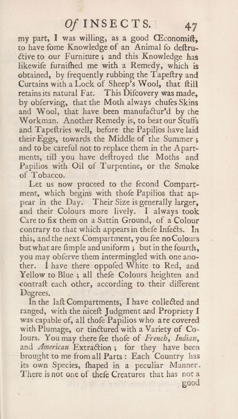 Of INSECTS. my part, 1 was willing, as a good Œconomift, to have fome Knowledge of an Animal fo deftru- d:ive to our Furniture; and this Knowledge has likewife furnifhed me with a Remedy, which is obtained, by frequently rubbing the Tapeftry and Curtains with a Lock of Sheep’s Wool, that ftill retains its natural Fat. This Difcovery was made, by obferving, that the Moth always chufes Skins and Wool, that have been manufactur’d by the Workman. Another Remedy is, to beat our Stuffs and Tapeftries well, before the Papilios have laid their Eggs, towards the Middle of the Summer ; and to be careful not to replace them in the Apart¬ ments, till you have deftroyed the Moths and Papilios with Oil of Turpentine, or the Smoke of Tobacco. Let us now proceed to the fécond Compart¬ ment, which begins with thofe Papilios that ap¬ pear in the Day. Their Size is generally larger, and their Colours more lively. I always took Care to fix them on a Sattin Ground, of a Colour contrary to that which appears in thefe InfeCts. In this, and the next Compartment, you fee noColours but what are fimple and uniform ; but in the fourth, you may obferve them intermingled with one ano¬ ther. I have there oppofed White to Red, and Yellow to Blue ; all thefe Colours heighten and contrail each other, according to their different Degrees. In the laft Compartments, I have collected and ranged, with the niceft Judgment and Propriety I was capable of, all thofe Papilios who are covered with Plumage, or tinClured with a Variety of Co¬ lours. You may there fee thofe of French, Indian, and American Extra6lion ; for they have been brought to me from all Parts : Each Country has its own Species, fhaped in a peculiar Manner. There is not one of thefe Creatures that has not a , good