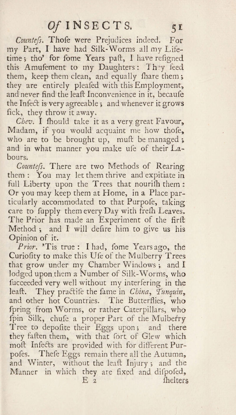 Countefs. Thofe were Prejudices indeed. For my Parc, I have had Silk-Worms all my Life¬ time ; thoJ for home Years pad, I have refigned this Amufement to my Daughters : Thry feed them, keep them clean, and equally fhare them; they are entirely pleafed with this Employment, and never find the leaft Inconvenience in it, becaufe the Infed is very agreeable ; and whenever it grows fick, they throw it away. Chev. I fhould take it as a very great Favour, Madam, if you would acquaint me how thofe, who are to be brought up, mud be managed ; and in what manner you make ufe of their La¬ bours. Countefs. There are two Methods of Rearing them : You may let them thrive and expitiate in full Liberty upon the Trees that nourifh them : Or you may keep them at Home, in a Place par¬ ticularly accommodated to that Purpole, taking care to fupply them every Day with frefh Leaves. The Prior has made an Experiment of the firft Method ; and I will defire him to give us his Opinion of it. Prior. ’Tis true: I had, fome Years ago, the Curiofity to make this Ufe of the Mulberry Trees that grow under my Chamber Windows ; and! lodged upon them a Number of Silk-Worms, who fucceeded very well without my interfering in the leaft. They pradife the fame in China, Punquin, and other hot Countries. The Butterflies, who fpring from Worms, or rather Caterpillars, who fpin Silk, chufe a proper Part of the Mulberry Tree to depofite their Eggs upon; and there they faften them, with that fort of Glew which moft Infeds are provided with for different Pur- pofes. Thefc Eggs remain there all the Autumn, and Winter, without the leaft Injury ; and the Manner in which they are fixed and difpofed, E 2 fhelters