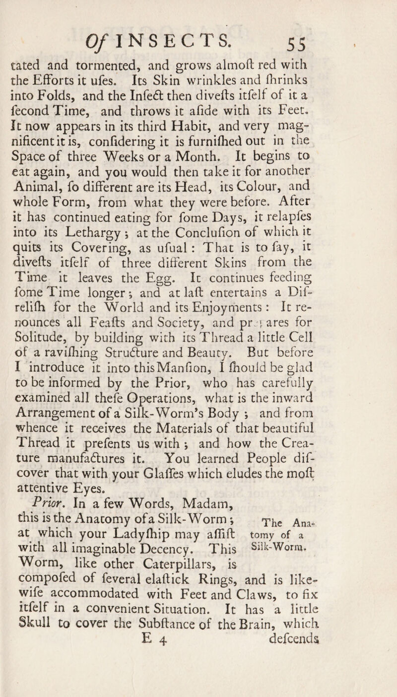 tated and tormented, and grows almoft red with the Efforts it ufes. Its Skin wrinkles and Shrinks into Folds, and the InfeCt then divefts itfelf of it a fécond Time, and throws it afide with its Feet. It now appears in its third Habit, and very mag¬ nificent it is, confidering it is furnifhed out in the Space of three Weeks or a Month. It begins to eat again, and you would then take it for another Animal, fo different are its Head, its Colour, and whole Form, from what they were before. After it has continued eating for fome Days, it relapfes into its Lethargy ; at the Conclufion of which it quits its Covering, as ufual : That is to fay, it divefts itfelf of three different Skins from the Time it leaves the Egg. It continues feeding fome Time longer; and at laft entertains a Dif- relifh for the World and its Enjoyments : It re¬ nounces all Feafls and Society, and prjj ares for Solitude, by building with its Thread a little Cell of a ravifhing Structure and Beauty. But before I introduce it into thisManfion, I fiiouid be glad to be informed by the Prior, who has carefully examined all thefe Operations, what is the inward Arrangement of a Silk-Worm’s Body *, and from whence it receives the Materials of that beautiful Thread it prefents us with ; and how the Crea¬ ture manufactures it. You learned People dif- cover that with your Glaffes which eludes the moft attentive Eyes. Prior. In a few Words, Madam, this is the Anatomy of a Silk-W orm ; ^jie at which your Ladylhip may affift tomy of a with all imaginable Decency. This Silk-Worm. Worm, like other Caterpillars, is compofed of feveral elaftick Rings, and is like- wife accommodated with Feet and Claws, to fix itfelf in a convenient Situation. It has a little Skull to cover the Subftance of the Brain, which E 4 defcends