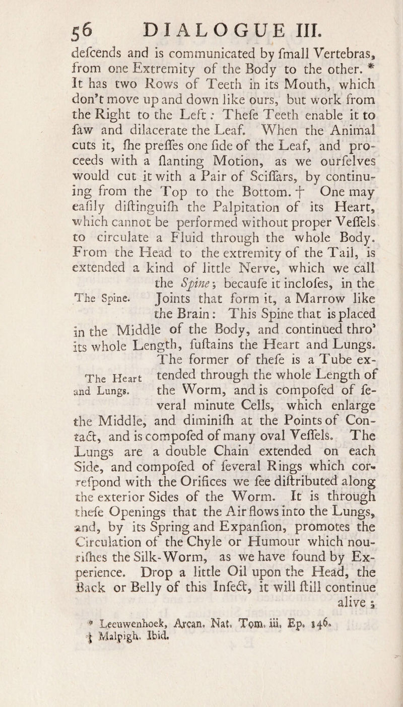 defcends and is communicated by fmall Vertebras* from one Extremity of the Body to the other. * It has two Rows of Teeth in its Mouth, which don*t move up and down like ours, but work from the Right to the Left : Thefe Teeth enable it to faw and dilacerate the Leaf. When the Animal cuts it, fhe preffes one fide of the Leaf, and pro¬ ceeds with a flanting Motion, as we ourfelves would cut it with a Pair of Sciflars, by continu¬ ing from the Top to the Bottom.^ One may eafily diftinguifh the Palpitation of its Heart, which cannot be performed without proper Vefiels to circulate a Fluid through the whole Body. From the Head to the extremity of the Tail, is extended a kind of little Nerve, which we call the Spine ; becaufe it inclofes, in the The Spine. Joints that form it, a Marrow like the Brain : This Spine that is placed in the Middle of the Body, and continued thro' its whole Length, fuftains the Heart and Lungs. The former of thefe is a Tube ex- The Heart tended through the whole Length of and Lungs. the Worm, and is compofed of fe- veral minute Cells, which enlarge the Middle, and diminifh at the Points of Con¬ tact, and is compofed of many oval Veflfels. The Lungs are a double Chain extended on each Side, and compofed of feveral Rings which cor« refpond with the Orifices we fee diftributed along the exterior Sides of the Worm. It is through thefe Openings that the Air flows into the Lungs, and, by its Spring and Expanflon, promotes the Circulation of the Chyle or Humour which nou- rifhes the Silk-Worm, as we have found by Ex¬ perience. Drop a little Oil upon the Head, the Back or Belly of this Infed, it will Bill continue alive i * Leeuwenhoek, Arcan. Nat, Tom. iii. Ep, 146* I Malpigh. Ibid.