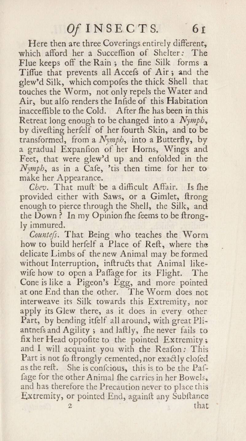 Here then are three Coverings entirely different, which afford her a Succeffion of Shelter; The Flue keeps off the Rain -, the fine Silk forms a Tiffue that prevents all Accefs of Air -, and the glew’d Silk, which compofes the thick Shell that touches the Worm, not only repels the Water and Air, but alfo renders the Infide of this Habitation inacceffible to the Cold. After fhe has been in this Retreat long enough to be changed into a Nymph, by divefting herfelf of her fourth Skin, and to be transformed, from a Nymph, into a Butterfly, by a gradual Expanfion of her Horns, Wings and Feet, that were glew’d up and enfolded in the Nymph, as in a Cafe, ’tis then time for her to make her Appearance. Chev. That muff be a difficult Affair. Is fhe provided either with Saws, or a Gimlet, ft r on g enough to pierce through the Shell, the Silk, and the Down ? In my Opinion fhe feems to be ftrong- ly immured, Countefs. That Being who teaches the Worm how to build herfelf a Place of Reft, where the delicate Limbs of the new Animal may be formed without Interruption, inftru&s that Animal like- wife how to open a Paffage for its Flight. The Cone is like a Pigeon’s Egg, and more pointed at one End than the other. The Worm does not interweave its Silk towards this Extremity, nor apply its Glew there, as it does in every other Part, by bending itfelf all around, with great Pli- antnefs and Agility ; and laftly, fhe never fails to fix her Head oppofite to the pointed Extremity; and I will acquaint you with the Reafon: This Part is not fo ftrongly cemented, nor exadlly clofed as the reft. She is confcious, this is to be the Paf¬ fage for the other Animal fhe carries in her Bowels, and has therefore the Precaution never to place this Extremity, or pointed End, againft any Subftance 2 that