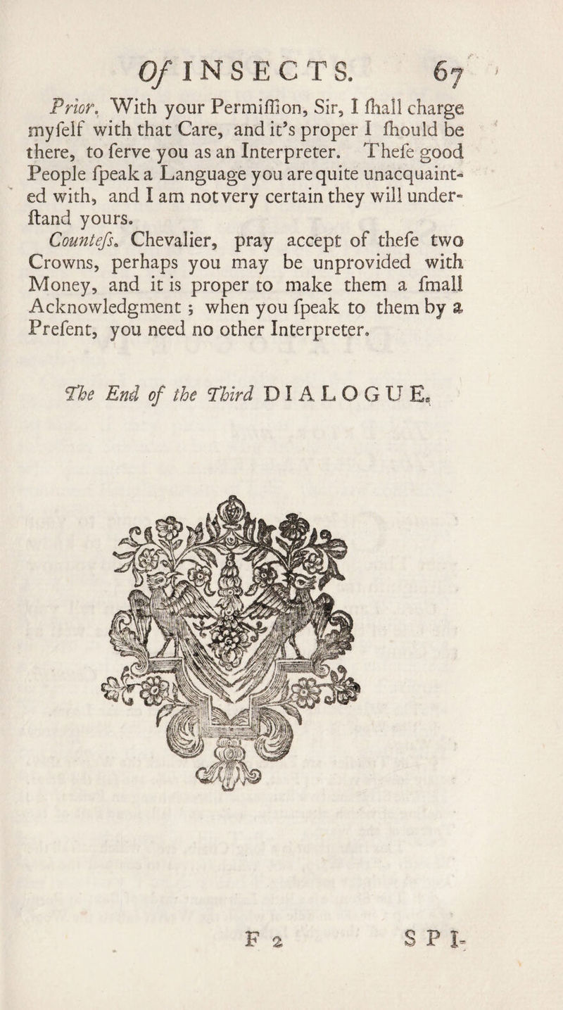 Prior. With your Permiffion, Sir, I fhall charge myfelf with that Care, and it’s proper I fhould be there, to ferve you as an Interpreter. Thefe good People fpeak a Language you are quite unacquaint¬ ed with, and I am notvery certain they will under- Hand yours. Countefs. Chevalier, pray accept of thefe two Crowns, perhaps you may be unprovided with Money, and it is proper to make them a fmal! Acknowledgment ; when you fpeak to them by a Prefent, you need no other Interpreter. The End of the Third DIALOG U E« F 2 S P I-