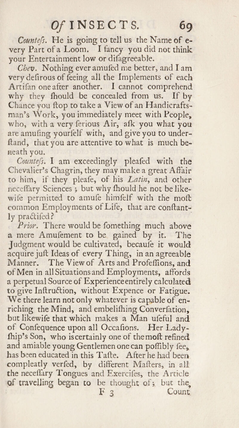 Countefs. He is going to tell us the Name of e- very Part of a Loom. I fancy you did not think your Entertainment low or difagreeable. Chev. Nothing everamuled me better, and I am very defirous of feeing all the Implements of each Artifan one after another. I cannot comprehend why they fhould be concealed from us. If by Chance you flop to take a View of an Handicrafts¬ man’s Work, you immediately meet with People, who, with a very ferious Air, afk you what you are amufing yourfelf with, and give you to under- ftand, that you are attentive to what is much be¬ neath you. Countefs. I am exceedingly pleafed with the Chevalier’s Chagrin, they may make a great Affair to him, if they pleafe, of his Latin, and other neceffary Sciences j but why fhould he not be like- wife permitted to amufe himfelf with the mod common Employments of Life, that are confiant- ly pradlifed? Prior. There would be fomething much above a mere Amufement to be gained by it. The Judgment would be cultivated, becaule it would acquire juft Ideas of every Thing, in an agreeable Manner. The View of Arts and Profeffions, and of Men in all Situations and Employments, affords a perpetual Source of Experienceentirely calculated to give Inflrudlion, without Expence or Fatigue. We there learn not only whatever is capable of en¬ riching the Mind, and embelifhing Converfation, but likewife that which makes a Man uleful and of Confequence upon all Occafions. Her Lady- fhip’s Son, who is certainly one of the moil refined and amiable young Gentlemen one can poffibly fee, has been educated in this Tafte. After he had been compleatly verfed, by different Makers, in all the neceffary Tongues and Exercifes, the Article of travelling began to be thought of ; but the^ F 3 Count