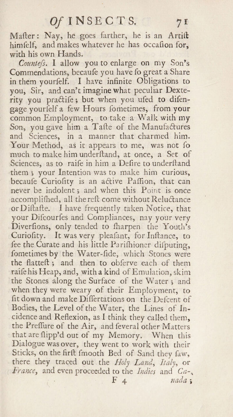 Mailer: Nay, he goes farther, he is an Artift himfelf, and makes whatever he has occafion for, with his own Hands. Countefs. I allow you to enlarge on my Son’s Commendations, becaufe you have fo great a Share in them yourfelf. I have infinite Obligations to you, Sir, and can’t imagine what peculiar Dexte¬ rity you pracftife ; but when you ufed to difen- gage yourfelf a few Hours fometimes, from your common Employment, to take a Walk with my Son, you gave him a Tafte of the Manufactures and Sciences, in a manner that charmed him. Your Method, as it appears to me, was not fo much to make him underftand, at once, a Set of Sciences, as to raife in him a Defire to underftand them *, your Intention was to make him curious, becaufe Curiofity is an active Paftion, that can never be indolent *, and when this Point is once accomplifhed, all the reft come without Reluctance orDiftafte. I have frequently taken Notice, that your Difcourfes and Compliances, nay your very Diverfions, only tended to fharpen the Youth’s Curiofity. It was very pleafant, for Inftance, to fee the Curate and his little Parifhioner difputing, fometimes by the Water-fide, which Stones were the flatted: -, and then to obferve each of them raife his Eleap, and, with a kind of Emulation, skim the Stones along the Surface of the Water j and when they were weary of their Employment, to fit down and make Diflertations on the Defcent of Bodies, the Level of the Water, the Lines of In¬ cidence and Reflexion, as I think they called them, the Preffure of the Air, andfeveral other Matters that are flipp’d out of my Memory. When this Dialogue was over, they went to work with their Sticks, on the ftrft fmooth Bed of Sand they faw, there they traced out the Holy Land, Italy, or France, and even proceeded to the Indies and Ca-% F 4 nada \