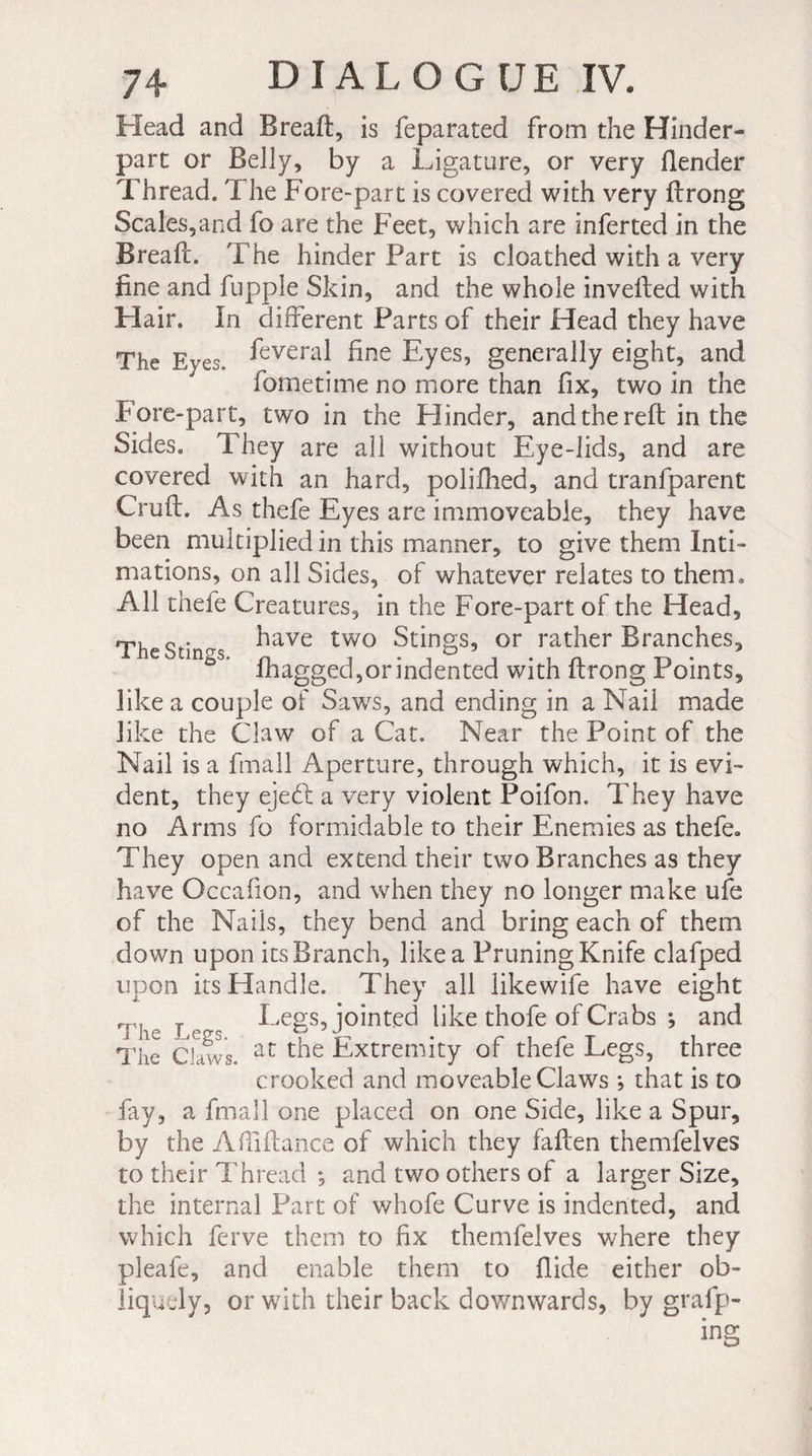 Head and Breaft, is feparated from the Hinder- part or Belly, by a Ligature, or very Bender Thread. The Fore-part is covered with very ftrong Scales,and fo are the Feet, which are inferred in the Breaft. The hinder Part is cloathed with a very fine and fupple Skin, and the whole inverted with Hair. In different Parts of their Head they have The Eves. Everal ^ne Eyes, generally eight, and fometime no more than fix, two in the F ore-part, two in the Blinder, and the reft in the Sides. They are all without Eye-lids, and are covered with an hard, polifhed, and tranfparent Cruft. As thefe Eyes are immoveable, they have been multipliedin this manner, to give them Inti¬ mations, on all Sides, of whatever relates to them. All thefe Creatures, in the Fore-part of the Head, Th « . rr have two Stings, or rather Branches, m^s. fhagge(3j0r indented with ftrong Points, like a couple of Saws, and ending in a Nail made like the Claw of a Cat. Near the Point of the Nail is a fmall Aperture, through which, it is evi¬ dent, they ejedt a very violent Poifon. They have no Arms fo formidable to their Enemies as thefe. They open and extend their two Branches as they have Occafion, and when they no longer make ufe of the Nails, they bend and bring each of them down upon its Branch, like a Pruning Knife clafped upon its Handle. They all likewife have eight ,T, , Legs, jointed like thofe of Crabs ; and The Claws. at the Extremity or thefe Legs, three crooked and moveable Claws -, that is to fay, a fmall one placed on one Side, like a Spur, by the ABiftance of which they fallen themfelves to their Thread *, and two others of a larger Size, the internal Part of whofe Curve is indented, and which ferve them to fix themfelves where they pleafe, and enable them to Hide either ob¬ liquely, or with their back down'wards, by grafp-