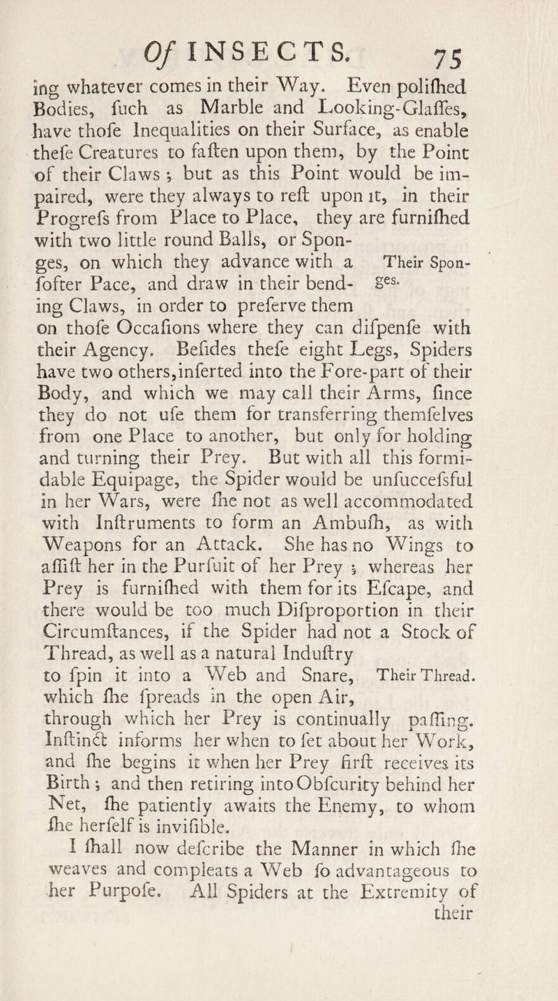 ing whatever comes in their Way. Even poliftied Bodies, fuch as Marble and Looking-Glafles, have thofe Inequalities on their Surface, as enable thefe Creatures to fallen upon them, by the Point of their Claws -, but as this Point would be im¬ paired, were they always to reft upon it, in their Progrefs from Place to Place, they are furnifhed with two little round Balls, or Spon¬ ges, on which they advance with a Their Spon- fofter Pace, and draw in their bend- 2es- ing Claws, in order to preferve them on thofe Occafions where they can difpenfe with their Agency. Befides thefe eight Legs, Spiders have two others,inferted into the Fore-part of their Body, and which we may call their Arms, fince they do not ufe them for transferring themfelves from one Place to another, but only for holding and turning their Prey. But with all this formi¬ dable Equipage, the Spider would be unfuccefsful in her Wars, were Hie not as well accommodated with Inftruments to form an Ambufh, as with Weapons for an Attack. She has no Wings to affift her in the Purfuit of her Prey à whereas her Prey is furnifhed with them for its Efcape, and there would be too much Difproportion in their Circumftances, if the Spider had not a Stock of Thread, as well as a natural Induftry to fpin it into a Web and Snare, Their Thread, which fhe fpreads in the open Air, through which her Prey is continually palling. Inftindl informs her when to fet about her Work, and fhe begins it when her Prey firft receives its Birth ; and then retiring intoObfcurity behind her N et, fhe patiently awaits the Enemy, to whom Hie herfelf is invifible. I ftiall now defcribe the Manner in which fine weaves and compleats a Web fo advantageous to her Purpofe. All Spiders at the Extremity of their
