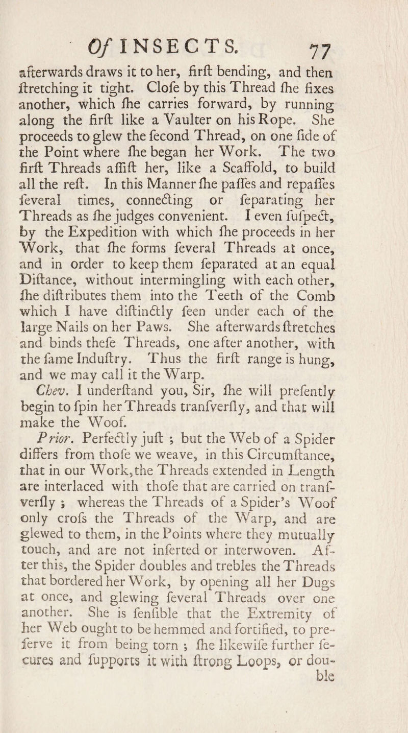 afterwards draws it to her, firfb bending, and then ftretching it tight. Clofe by this Thread fhe fixes another, which fhe carries forward, by running along the firft like a Yaulter on his Rope. She proceeds to glew the fécond Thread, on one fide of the Point where file began her Work. The two firfh Threads aflift her, like a Scaffold, to build all the refi. In this Manner fiie pafifes and repaftes feveral times, connecting or feparating her Threads as fhe judges convenient. I even iufpeet, by the Expedition with which fhe proceeds in her Work, that fhe forms feveral Threads at once, and in order to keep them feparated at an equal Diftance, without intermingling with each other, fhe diftributes them into the Teeth of the Comb which I have diftinCtly feen under each of the large Nails on her Paws. She afterwards ftretches and binds thefe Threads, one after another, with the fame Induftry. Thus the firft range is hung, and we may call it the Warp. Chev. I underhand you, Sir, fhe will prefently begin tofpin herThreads tranfverfiy, and that will make the Woof. Prior. Perfectly juft ; but the Web of a Spider differs from thofe we weave, in this Circutnftance, that in our Work,the Threads extended in Length are interlaced with thofe that are carried on tranf- verfly j whereas the Threads of a Spider’s Woof only crofs the Threads of the Warp, and are glewed to them, in the Points where they mutually touch, and are not inferted or interwoven. Af¬ ter this, the Spider doubles and trebles the Threads that bordered her Work, by opening all her Dugs at once, and glewing feveral Threads over one another. She is fenlible that the Extremity of her Web ought to be hemmed and fortified, to pre- ferve it from being torn -, fhe likewife further fe- cures and fupporcs it with ftrong Loops, or don-