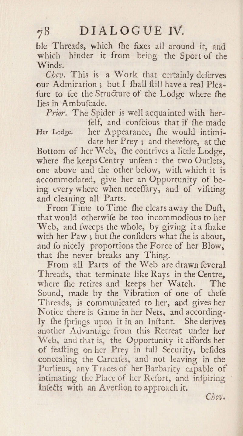 ble Threads, which fhe fixes all around it, and which hinder it from being the Sport of the “Winds, Chev. This is a Work that certainly deferves our Admiration ; but I fhall ftill have a real Plea- fur e to fee the Structure of the Lodge where fhe lies in Ambufcade. Prior. The Spider is well acquainted with her- felf, and confcious that if fhe made Her Lodge. her Appearance, fine would intimi¬ date her Prey ; and therefore, at the Bottom of her Web, fhe contrives a little Lodge, where fhe keeps Gentry unfeen : the two Outlets, one above and the other below, with which it is accommodated, give her an Opportunity of be¬ ing every where when necefiary, and of vifiting and cleaning all Parts. From Time to Time fhe clears away the Duff, that would otherwife be too incommodious to her Web, and fweeps the whole, by giving it a fhake with her Paw *, but fhe confiders what fhe is about, and fo nicely proportions the Force of her Blow, that fhe never breaks any Thing. From all Parts of the Web are drawn feveral Threads, that terminate like Rays in the Centre, where fhe retires and keeps her Watch. The Sound, made by the Vibration of one of thefe Threads, is communicated to her, and gives her Notice there is Game in her Nets, and according¬ ly flie fprings upon it in an Inftant. She derives another Advantage from this Retreat under her Web, and that is, the Opportunity it affords her of feafting on her Prey in full Security, befides concealing the Carcafes, and not leaving in the Purlieus, any Traces of her Barbarity capable of intimating the Place of her Refort, and infpiring Infe&amp;s with an Averfion to approach it. Chev*