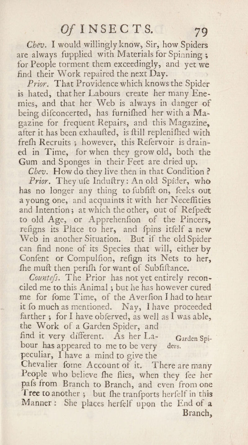 Cbev. I would willingly know, Sir, how Spiders are always fupplied with Materials for Spinning ; for People torment them exceedingly, and yet we find their Work repaired the next Day. Prior. That Providence which knows the Spider is hated, that her Labours create her many Ene¬ mies, and that her Web is always in danger of being difconcerted, has furnifhed her with a Ma¬ gazine for frequent Repairs, and this Magazine* after it has been exhaufted, is ftill replenifhed with frefh Recruits ; however, this Refervoir is drain¬ ed in Time, for when they grow old, both the Gum and Sponges in their Feet are dried up. Cbev. How do they live then in that Condition ? Prior. They ufe Induftry: An old Spider, who has no longer any thing to fubfift on, feeks out a young one, and acquaints it with her Meceffities and Intention ; at which the other, out of Refpedfc to old Age, or Apprehenfion of the Pincers, refigns its Place to her, and fpins itfelf a new Web in another Situation. Rut if the old Spider can find none of its Species that will, either by Confent or Compulfion, refign its Nets to her, fhe muff then perifli for want of SubfiRance. Countefs. The Prior has not yet entirely recon¬ ciled me to this Animal ; but he has however cured me for fome Time, of the Averfion 1 had to hear it fo much as mentioned. Nay, I have proceeded farther ; for I have obferved, as well as I was able, the Work of a Garden Spider, and find it very different. As her La- Garden Spi- bour has appeared to me to be very ders. peculiar, I have a mind to give the Chevalier fome Account of it. There are many People who believe fhe flies, when they fee her pafs from Branch to Branch, and even from one 1 ree to another ; but fhe tranfports herfelf in this Manner ; She places herfelf upon the End of a Branch,