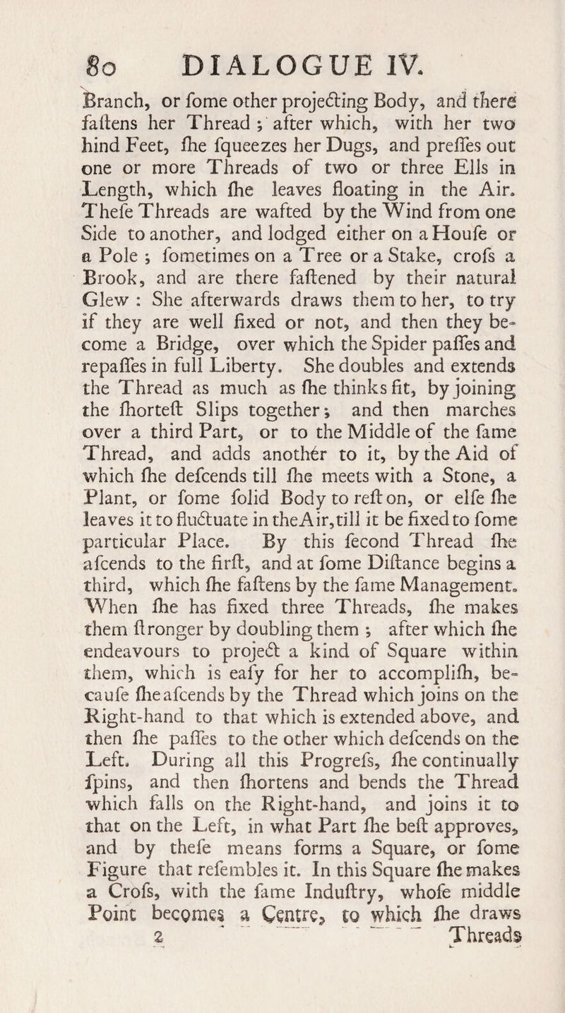 Branch, or fome other projecting Body, and there fallens her Thread ; after which, with her two hind Feet, fhe fqueezes her Dugs, and preffes out one or more Threads of two or three Ells in Length, which fhe leaves floating in the Air» Thefe Threads are wafted by the Wind from one Side to another, and lodged either on a Houfe or a Pole ; fometimes on a Tree or a Stake, crois a Brook, and are there faftened by their natural Glew : She afterwards draws them to her, to try If they are well fixed or not, and then they be¬ come a Bridge, over which the Spider pafles and repafles in full Liberty. She doubles and extends the Thread as much as fhe thinks fit, by joining the fhortefl: Slips together; and then marches over a third Part, or to the Middle of the fame Thread, and adds another to it, by the Aid of which fhe defcends till fhe meets with a Stone, a Plant, or fome folid Body to reft on, or elfe fhe leaves it to fluctuate in theAir,till it be fixed to fome particular Place. By this fécond Thread fhe afcends to the firft, and at fome Dillance begins a third, which fhe faftens by the fame Management. When fhe has fixed three Threads, fhe makes them fl ronger by doubling them ; after which ihe endeavours to project a kind of Square within them, which is eaiy for her to accomplifh, be- caufe (lie afcends by the Thread which joins on the Right-hand to that which is extended above, and then ihe pafles to the other which defcends on the Left. During all this Progrefs, fhe continually fpins, and then fhortens and bends the Thread which falls on the Right-hand, and joins it to that on the Left, in what Part fhe bell approves* and by thefe means forms a Square, or fome Figure that refembles it. In this Square fhe makes a Crofs, with the fame Indultry, whofe middle Point becomes a Centre^ to which fhe draws