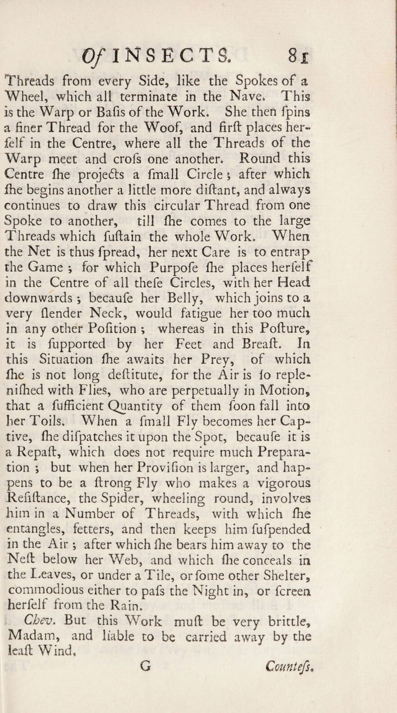 Threads from every Side, like the Spokes of a Wheel, which all terminate in the Nave. This is the Warp or Bafis of the Work. She then fpins a finer Thread for the Woof, and firft places her- felf in the Centre, where all the Threads of the Warp meet and crofs one another. Round this Centre fhe projedts a fmall Circle ; after which fhe begins another a little more diflant, and always continues to draw this circular Thread from one Spoke to another, till fhe comes to the large Threads which fuftain the whole Work. When the Net is thus fpread, her next Care is to entrap the Game *, for which Purpofe fhe places herfelf in the Centre of all thefe Circles, with her Head downwards; becaufe her Belly, which joins to a very (lender Neck, would fatigue her too much in any other Pofition ; whereas in this Pofture, it is fupported by her Feet and Bread. In this Situation fhe awaits her Prey, of which fhe is not long deftitute, for the Air is fo reple- nifhed with Flies, who are perpetually in Motion* that a fufficient Quantity of them foon fall into her Toils. When a fmall Fly becomes her Cap¬ tive, fhe difpatches it upon the Spot, becaufe it is a Repaid, which does not require much Prepara¬ tion -, but when her Provifion is larger, and hap¬ pens to be a ftrong Fly who makes a vigorous Refiftance, the Spider, wheeling round, involves him in a Number of Threads, with which fhe entangles, fetters, and then keeps him fufpended in the Air ; after which fhe bears him away to the Ned below her Web, and which (lie conceals in the Leaves, or under a Tile, or fome other Shelter, commodious either to pafs the Night in, or fcreen herfelf from the Rain. Chev. But this Work mu ft be very brittle. Madam, and liable to be carried away by the lead Wind, G Countefs,