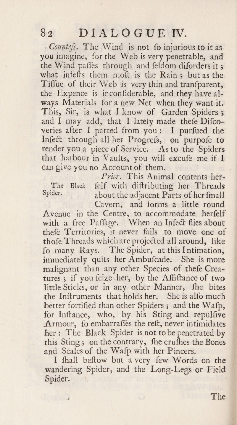 Countefs. The Wind is not fo injurious to it as you imagine, for the Web is very penetrable, and the Wind pafifes through and feldom diforders it ; what infefts them mod is the Rain ; but as the Tififue of their Web is very thin and tranfparent, the Expence is inconfiderable, and they have al¬ ways Materials for a new Net when they want it. This, Sir, is what I know of Garden Spiders ; and I may add, that I lately made thefe Difco- veries after I parted from you : I purfued the Infeed through all her Progrefs, on purpofe to render you a piece of Service. As to the Spiders that harbour in Vaults, you will excufe me if I can give you no Account of them. Prior. This Animal contents her- The Black felf with diftributing her Threads sPlder* about the adjacent Parts of herfmall Cavern, and forms a little round Avenue in the Centre, to accommodate herfelf with a free Paffage. When an Infeed flies about thefe Territories, it never fails to move one of thofe Threads which are projetded all around, like fo many Rays. The Spider, at this Intimation, immediately quits her Ambufcade. She is more malignant than any other Species of thefe Crea¬ tures ; if you feize her, by the Afliftance of two little Sticks, or in any other Manner, fhe bites the Inftruments that holds her. She is alfo much better fortified than other Spiders ; and the Wafp, for Inftance, who, by his Sting and repulfive Armour, fo embarrafles the reft, never intimidates her: The Black Spider is not to be penetrated by this Sting ; on the contrary, fhe crufhes the Bones and Scales of the Wafp with her Pincers. I fhall beftow but a very few Words on the wandering Spider, and the Long-Legs or Field Spider. i The