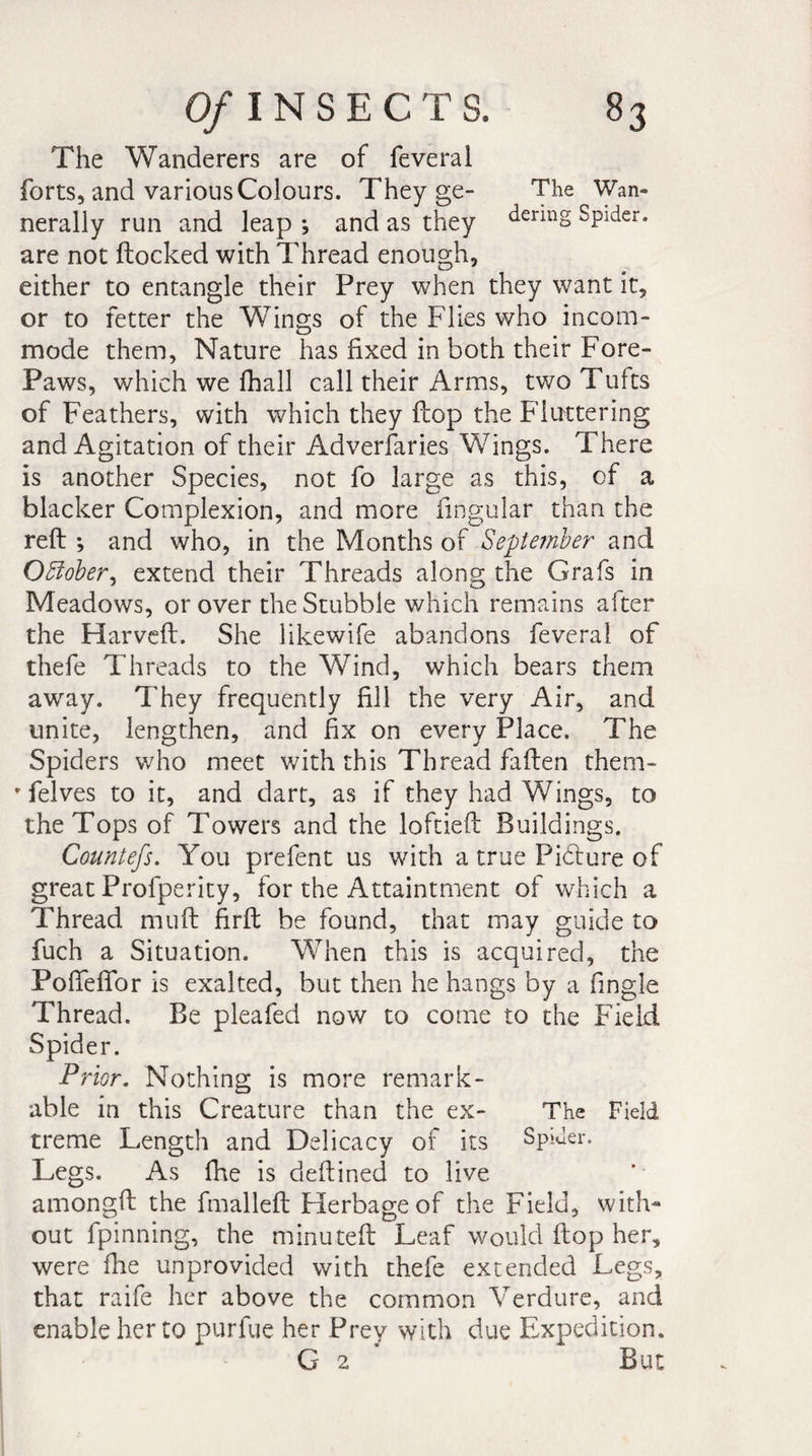The Wanderers are of feveral forts, and various Colours. They ge- The Wan- nerally run and leap ; and as they denn§ Spider, are not flocked with Thread enough, either to entangle their Prey when they want it, or to fetter the Wings of the Flies who incom¬ mode them. Nature has fixed in both their Fore- Paws, which we fhall call their Arms, two Tufts of Feathers, with which they flop the Fluttering and Agitation of their Adversaries Wings. There is another Species, not fo large as this, of a blacker Complexion, and more Angular than the reft -, and who, in the Months of September and October, extend their Threads along the Grafs in Meadows, or over the Stubble which remains after the Harveft. She likewife abandons feveral of thefe Threads to the Wind, which bears them awray. They frequently fill the very Air, and unite, lengthen, and fix on every Place. The Spiders who meet with this Thread fallen them- • felves to it, and dart, as if they had Wings, to the Tops of Towers and the loftieft Buildings. Countefs. You prefent us with a true Pihlure of great Profperity, for the Attaintment of which a Thread rnuft firft be found, that may guide to fuch a Situation. When this is acquired, the PofTeffor is exalted, but then he hangs by a Angle Thread. Be pleafed now to come to the Field Spider. Prior. Nothing is more remark¬ able in this Creature than the ex- The Field treme Length and Delicacy of its Spider. Legs. As fhe is deftined to live amongft the fmalleft Fïerbage of the Field, with¬ out fpinning, the minuteft Leaf would flop her, were fhe unprovided with thefe extended Legs, that raife her above the common Verdure, and enable her to purfue her Prey with due Expedition. G 2 But