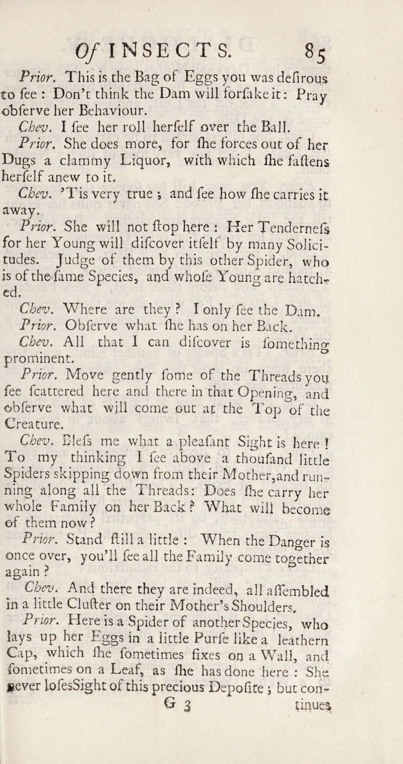 Prior. This is the Bag of Eggs you was defirous to fee : Don’t think the Dam will forfakeit: Pray obferve her Behaviour. Chev. I fee her roll herfelf over the Ball. Prior. She does more, for fhe forces out of her Dugs a clammy Liquor, with which fhe fattens herfelf anew to it. Chev* *Tis very true ; and fee how Hie carries it away. Prior. She will not flop here : Her Tendernefs for her Young will difcover itfelf by many Solici¬ tudes. Judge of them by this other Spider, who is of thedame Species, and whole Young; are hatch*» ed. Chev. Where are they ? I only fee the Dam. Prior. Obferve what fhe has on her Back. Chev. All that I can difcover is fomethin^ prominent. Prior. Move gently fome of the Threads you fee fcattered here and there in that Opening, and obferve what will come out at the Top of the Creature. Chev. Biefs me what a pleafant Sight is here ! To my thinking I fee above a thoufand little Spiders skipping down from their Mother,and run¬ ning along all the Threads: Does One carry her whole Family on her Back ? What will become of them now ? Pi ior. Stand Hill a little : When the Danger is once over, you’ll fee all the Family come together again ? 0 Chev. And there they are indeed, all aiïembled in a little Clufter on their Mother’s Shoulders. Prior. Here is a Spider of another Species, who lays up her Eggs in a little Purle like a leathern Cap, which flie fometimes fixes on a Wall, and fometimes on a Leaf, as fhe has done here : She j&amp;ever lofesSight of this precious Depofite s but con» G 3 tinues