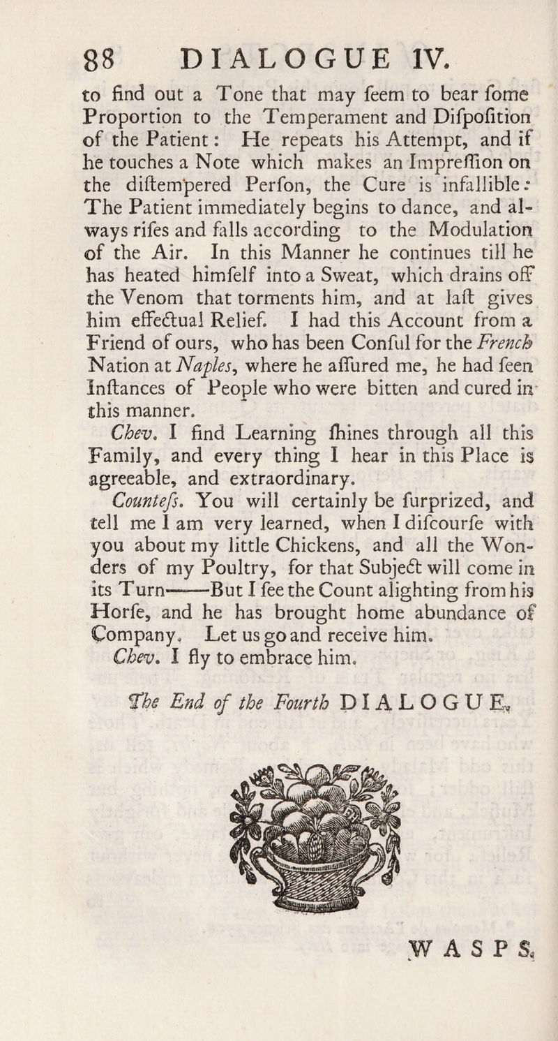 to find out a Tone that may feem to bear fome Proportion to the Temperament and Difpofition of the Patient : He repeats his Attempt, and if he touches a Note which makes an Impreffion on the diftempered Perfon, the Cure is infallible.” The Patient immediately begins to dance, and al¬ ways rifes and falls according to the Modulation of the Air. In this Manner he continues till he has heated himfelf into a Sweat, which drains off* the Venom that torments him, and at laft gives him effectual Relief. I had this Account from a Friend of ours, who has been Conful for the French Nation at Naples^ where he allured me, he had feen Inftances of People who were bitten and cured in this manner. Chev. I find Learning fhines through all this Family, and every thing I hear in this Place is agreeable, and extraordinary. Countefs. You will certainly be furprized, and tell me 1 am very learned, when I difcourfe with you about my little Chickens, and all the Won¬ ders of my Poultry, for that Subjedt will come in its Turn-.But I fee the Count alighting from his Horfe, and he has brought home abundance of Company, Let us go and receive him, Chev. I fly to embrace him. the End of the Fourth DIALOGUE, WASPS,