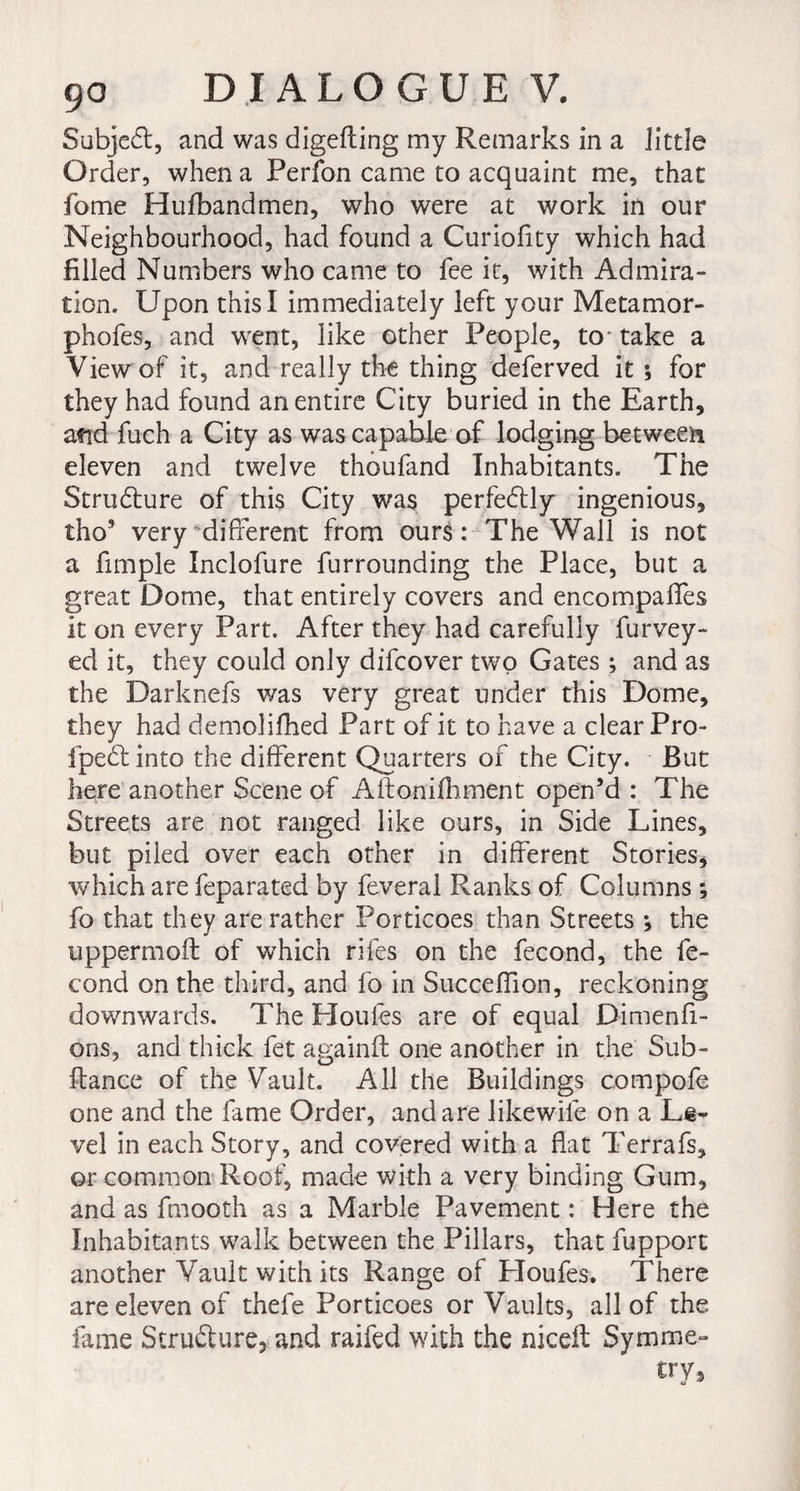 Subject, and was digefting my Remarks in a little Order, when a Perfon came to acquaint me, that fome Hufbandmen, who were at work in our Neighbourhood, had found a Curiofity which had filled Numbers who came to fee it, with Admira¬ tion. Upon this I immediately left your Metamor- phofes, and went, like other People, to- take a View of it, and really the thing deferved it * for they had found an entire City buried in the Earth, and fuch a City as was capable of lodging between eleven and twelve thoufand Inhabitants. The Structure of this City was perfedtly ingenious, tho’ very different from ours: The Wall is not a fimple Inclofure furrounding the Place, but a great Dome, that entirely covers and encompalfes it on every Part. After they had carefully furvey- ed it, they could only difcover two Gates ; and as the Darknefs was very great under this Dome, they had demolifhed Part of it to have a clear Pro- fpeclinto the different Quarters of the City. But here another Scene of Aftonifhment open’d : The Streets are not ranged like ours, in Side Lines, but piied over each other in different Stories, which are feparated by feveral Ranks of Columns ; fo that they are rather Porticoes than Streets -, the uppermofl of which rifes on the fécond, the fé¬ cond on the third, and fo in Succeffion, reckoning downwards. The Houles are of equal Dimenfi- ons, and thick fet againft one another in the Sub- ftance of the Vault. All the Buildings compofe one and the fame Order, and are likew-ife on a Le¬ vel in each Story, and covered with a flat Terrafs, or common Roof, made with a very binding Gum, and as fmooth as a Marble Pavement : Here the Inhabitants walk between the Pillars, that fupport another Vault with its Range of Lloufes. There are eleven of thefe Porticoes or Vaults, all of the fame Structure, and raifed with the niceft Symme¬ try,