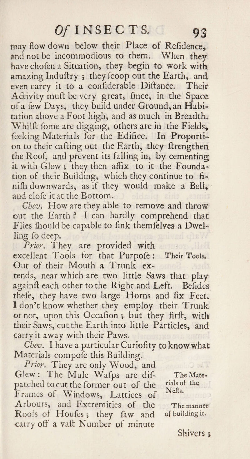 may flow down below their Place of Refidence* and not be incommodious to therm When they have choien a Situation, they begin to work with amazing Induftry ; they fcoop out the Earth* and even carry it to a confiderable Diflance. Their Adlivity muft be very great, fince, in the Space of a few Days, they build under Ground, an Habi¬ tation above a Foot high, and as much in Breadth, Whilft fome are digging, others are in the Fields, feeking Materials for the Edifice. In Proporti¬ on to their calling out the Earth, they flrengthen the Roof, and prevent its falling in, by cementing it with Glew ; they then affix to it the Founda¬ tion of their Building, which they continue to fi¬ ni fh downwards, as if they would make a Bell, and clofe it at the Bottom. Chev. How are they able to remove and throw out the Earth ? I can hardly comprehend that Flies fhouldbe capable to fink themfelves a Dwel¬ ling fo deep. Prior. They are provided with excellent Tools for that Purpofe : Their Tools. Out of their Mouth a Trunk ex¬ tends, near which are two little Saws that play againft each other to the Right and Left. Befides thefe, they have two large Horns and fix Feet. I don’t know whether they employ their Trunk or not, upon this Occafion ; but they firll, with their Saws, cut the Earth into little Particles, and carry it away with their Paws. Chev. I have a particular Curiofity to know what Materials compofe this Building. Prior. They are only Wood, and Glew: The Mule Wafps are dif- TheMate- patched to cut the former out of the of the Frames of Windows, Lattices of e Arbours, and Extremities of the The manner Roofs of Houfes-, they faw and of building it. carry off a vafl Number of minute Shivers ;
