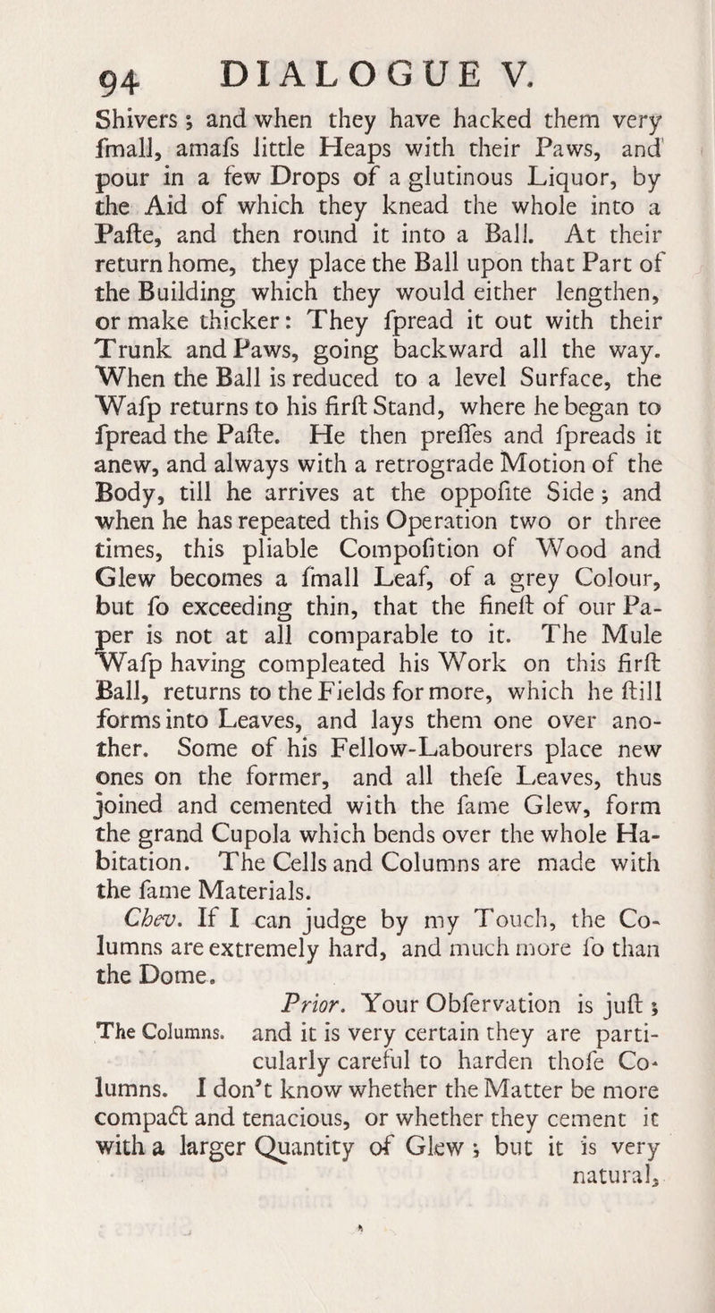 Shivers ; and when they have hacked them very fmall, amafs little Heaps with their Paws, and pour in a few Drops of a glutinous Liquor, by the Aid of which they knead the whole into a Pafte, and then round it into a Ball. At their return home, they place the Ball upon that Part of the Building which they would either lengthen, or make thicker: They fpread it out with their Trunk and Paws, going backward all the way. When the Ball is reduced to a level Surface, the Wafp returns to his firft Stand, where he began to fpread the Pafte. He then preftes and fpreads it anew, and always with a retrograde Motion of the Body, till he arrives at the oppofite Side ; and when he has repeated this Operation two or three times, this pliable Compofition of Wood and Glew becomes a fmall Leaf, of a grey Colour, but fo exceeding thin, that the fineft of our Pa¬ per is not at all comparable to it. The Mule Wafp having compleated his Work on this firft Ball, returns to the Fields for more, which he ftill forms into Leaves, and lays them one over ano¬ ther. Some of his Fellow-Labourers place new ones on the former, and all thefe Leaves, thus joined and cemented with the fame Glew, form the grand Cupola which bends over the whole Ha¬ bitation. The Cells and Columns are made with the fame Materials. Cbev. If I can judge by my Touch, the Co¬ lumns are extremely hard, and much more fo than the Dome. Prior. Your Obfervation is juft ; The Columns, and it is very certain they are parti¬ cularly careful to harden thofe Co* lumns. I don’t know whether the Matter be more compact and tenacious, or whether they cement it with a larger Quantity of Glew *, but it is very natural.