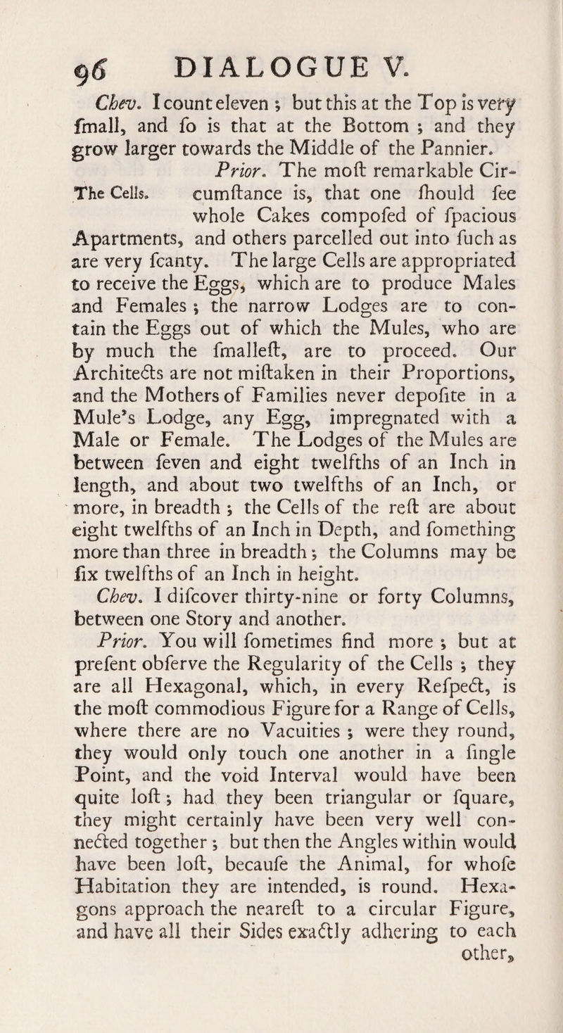 Chev. Î count eleven *, but this at the Top is very fmall, and fo is that at the Bottom ; and they grow larger towards the Middle of the Pannier* Prior. The mod remarkable Cir- The Cells. cum dance is, that one fhould fee whole Cakes compofed of fpacious Apartments, and others parcelled out into fuch as are very fcanty. The large Cells are appropriated to receive the Eggs, which are to produce Males and Females \ the narrow Lodges are to con¬ tain the Eggs out of which the Mules, who are by much the {mailed, are to proceed. Our Architects are not midaken in their Proportions, and the Mothers of Families never depofite in a Mule’s Lodge, any Egg, impregnated with a Male or Female. The Lodges of the Mules are between feven and eight twelfths of an Inch in length, and about two twelfths of an Inch, or more, in breadth $ the Cells of the red are about eight twelfths of an Inch in Depth, and fomething more than three in breadth ; the Columns may be lix twelfths of an Inch in height. Chev. I difcover thirty-nine or forty Columns, between one Story and another. Prior. You will fometimes find more -, but at prefent obferve the Regularity of the Cells *, they are all Hexagonal, which, in every RefpeCl, is the mod commodious Figure for a Range of Cells, where there are no Vacuities ; were they round, they would only touch one another in a fingle Point, and the void Interval would have been quite lod ; had they been triangular or fquare, they might certainly have been very well con¬ nected together ; but then the Angles within would have been lod, becaufe the Animal, for whofe Habitation they are intended, is round. Hexa¬ gons approach the neared to a circular Figure, and have all their Sides exaCtly adhering to each others