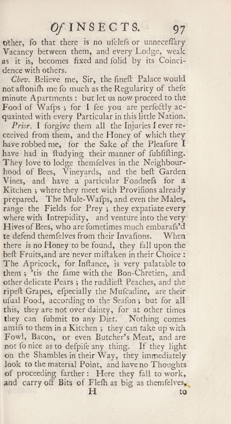 Other, fo that there is no ufelefs or unneceflary Vacancy between them, and every Lodge, weak as it is, becomes fixed and folid by its Coinci¬ dence with others. Chev. Believe me, Sir, the fined Palace would notadonifh me fo much as the Regularity of thefe minute Apartments : but let us now proceed to the Food of Wafps ; for I fee you are perfectly ac¬ quainted with every Particular in this little Nation. Prior. I forgive them all the Injuries I ever re- ceeived from them, and the Honey of which they have robbed me, for the Sake of the Pleafure I have had in dudying their manner of fubfiding. They love to lodge themfelves in the Neighbour¬ hood of Bees, Vineyards, and the bell Garden Vines, and have a particular Fondnefs for a Kitchen -, where they meet with Provifions already prepared. The Mule-Wafps, and even the Males* range the Fields for Prey; they expatiate every where with Intrepidity, and venture into the very H ivesof Bees, who are fometimes much embarafs’d te defend themfelves from their Invafions. When there is no Honey to be found, they fall upon the bed Fruits,and are never midaken in their Choice : The Apricock, for Indance, is very palatable to them ; dis the fime with the Bon-Chretien, and other delicate Pears ; the ruddied Peaches, and the riped Grapes, efpecially the Mufcadine, are their ufual Food, according to the Seafon ; but for all this, they are not over dainty, for at other times they can fubmit to any Diet. Nothing comes amifs to them in a Kitchen ; they can take up with Fowl, Bacon, or even Butcher’s Meat, and are not fo nice as to defpife any thing. If they light on the Shambles in their Way, they immediately look to the material Point, and have no Thoughts of proceeding farther : Here they fall to work* and carry off Bits of Flefh as big as themfelves, H to
