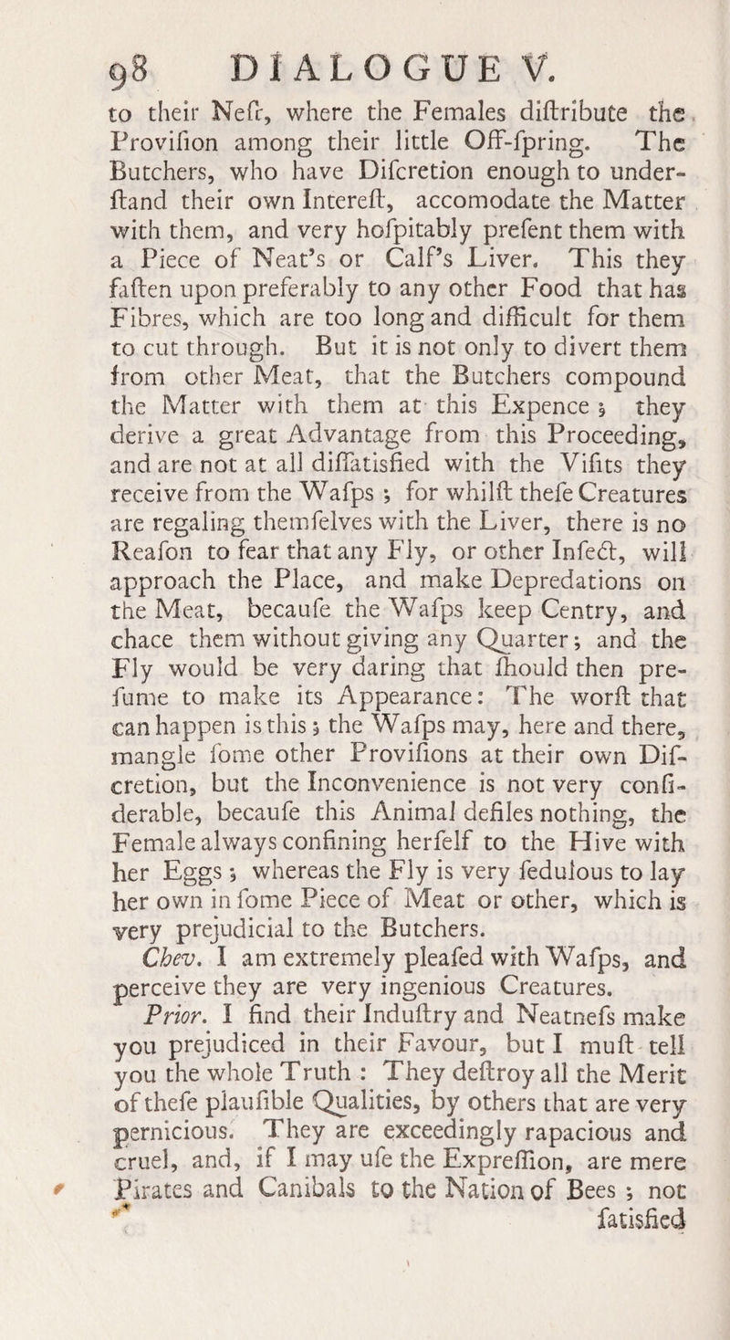 to their Nefr, where the Females diflribute the Provifion among their little OfF-fpring. The Butchers, who have Difcretion enough to under- ftand their own Interefl, accomodate the Matter with them, and very hofpitably prefent them with a Piece of Neat’s or Calf’s Liven This they fallen upon preferably to any other Food that has Fibres, which are too long and difficult for them to cut through. But it is not only to divert them from other Meat, that the Butchers compound the Matter with them at this Expence i they derive a great Advantage from this Proceeding* and are not at all diflatisfied with the Vifits they receive from the Wafps *, for whilil thefe Creatures are regaling themfelves with the Liver, there is no Reafon to fear that any Fly, or other Infed, will approach the Place, and make Depredations oil the Meat, becaufe the Wafps keep Centry, and chace them without giving any Quarter ; and the Fly would be very daring that fhould then pre¬ fume to make its Appearance : The worfl that can happen is this 5 the Wafps may, here and there* mangle fome other Provifions at their own Dif¬ cretion, but the Inconvenience is not very confi- derable, becaufe this Animal defiles nothing, the Female always confining herfelf to the Hive with her Eggs *, whereas the Fly is very fedulous to lay her own in fome Piece of Meat or other, which is very prejudicial to the Butchers. Cbev. I am extremely pleafed with Wafps, and perceive they are very ingenious Creatures. Prior. I find their Induflry and Neatnefs make you prejudiced in their Favour, but I muft tell you the whole Truth : They deflroy all the Merit of thefe plaufible Qualities, by others that are very pernicious. They are exceedingly rapacious and cruel, and, if I may ufe the Expreffion, are mere Pirates and Canibals to the Nation of Bees -, not fatisfied