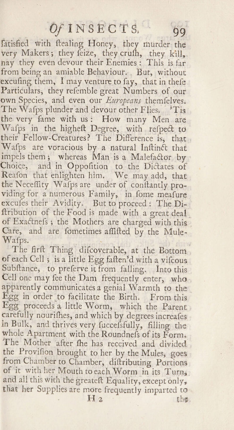Of l NSECTS, fatisfied with dealing Honey, they murder the very Makers ; they feize, they crufh, they kill, nay they even devour their Enemies : This is far from being an amiable Behaviour. But, without excufing them, I may venture to fay, that in thefe Particulars, they refemble great Numbers of our own Species, and even our Europeans themfelveSo The Wafps plunder and devour other Flies. 5Tis the very fame with us : How many Men are Wafps in the higheft Degree, with refpect to their Fellow-Creatures? The Difference is, that Wafps are voracious by a natural Inftinft that impels them ; whereas Man is a Malefactor by Choice, and in Oppofition to the Dictates of Reafon that enlighten him. We may add, that the Neceffity Wafps are under of conlfantly pro¬ viding for a numerous Family, in fome meafure excufes their Avidity. But to proceed : The Di~ ftribution of the Food is made with a great deal of ExaCfriefs ; the Mothers are charged with this Care, and are fometimes afilfted by the Mule- Wafps. The firft Thing difcoverable, at the Bottom of each Cell ; is a little Egg fafteffd with a vifcous Subftance, to preferve it from failing. Into this Cell one may fee the Dam frequently enter, who apparently communicates a genial Warmth to the Egg in order to facilitate the Birth. From this Egg proceeds a little Worm, which the Parent carefully nourifhes, and which by degrees increafes in Bulk, and thrives very fuccefsfully, filling the whole Apartment with the Roundnefs of its Form. The Mother after fhe has received and divided the Provifion brought to her by the Mules* goes from Chamber to Chamber, diftributing Portions of it with her Mouth to each Worm in its Turna and all this with the greateft Equality, except only, that her Supplies are more frequently imparted to Ha ' tbs.