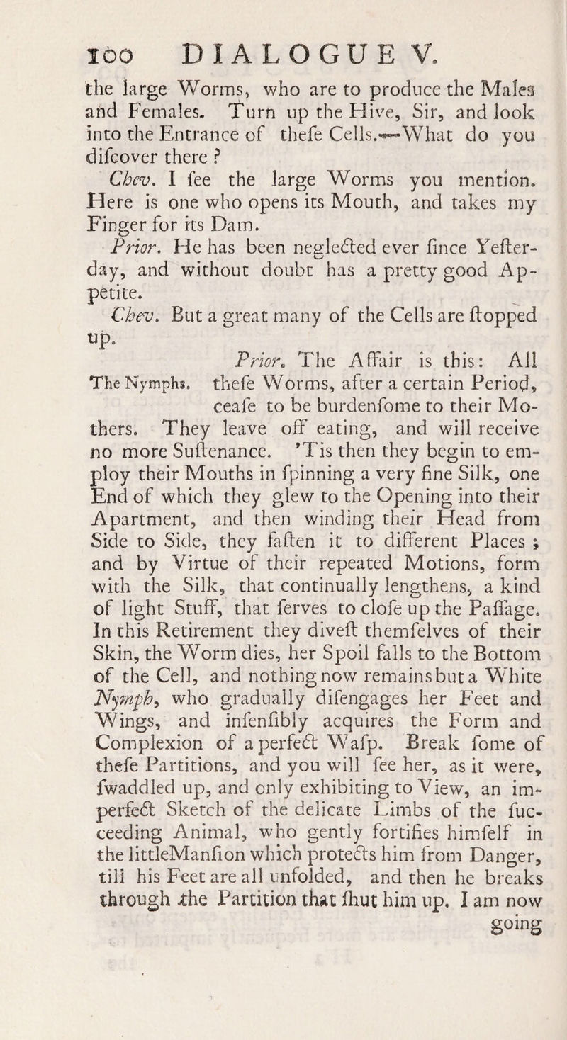 the large Worms, who are to produce the Males and Females, Turn up the Hive, Sir, and look into the Entrance of thefe Cells.'*—What do you difcover there ? Chcv. I fee the large Worms you mention. Here is one who opens its Mouth, and takes my Finger for its Dam. Prior. Fie has been negledted ever fince Yefler- day, and without doubt has a pretty good Ap¬ petite. Cbev, But a great many of the Cells are Bopped up. Priora The Affair is this: All The Nymphs, thefe Worms, after a certain Period, ceafe to be burdenfome to their Mo¬ thers. They leave off eating, and will receive no more Suflenance. ’Tis then they begin to em¬ ploy their Mouths in fpinning a very fine Silk, one End of which they glew to the Opening into their Apartment, and then winding their Head from Side to Side, they fallen it to different Places ; and by Virtue of their repeated Motions, form with the Silk, that continually lengthens, a kind of light Stuff, that ferves to clofe up the Paffage, In this Retirement they divefl themfelves of their Skin, the Worm dies, her Spoil falls to the Bottom of the Cell, and nothing now remains but a White Nymph, who gradually difengages her Feet and Wings, and infenfibly acquires the Form and Complexion of aperfedl Wafp. Break fome of thefe Partitions, and you will fee her, as it were, fwaddled up, and only exhibiting to View, an im- perfedl Sketch of the delicate Limbs of the fuc- ceeding Animal, who gently fortifies himfelf in the littleManfion which protedls him from Danger, till his Feet are all unfolded, and then he breaks through xhe Inanition that fhut him up, I am now going