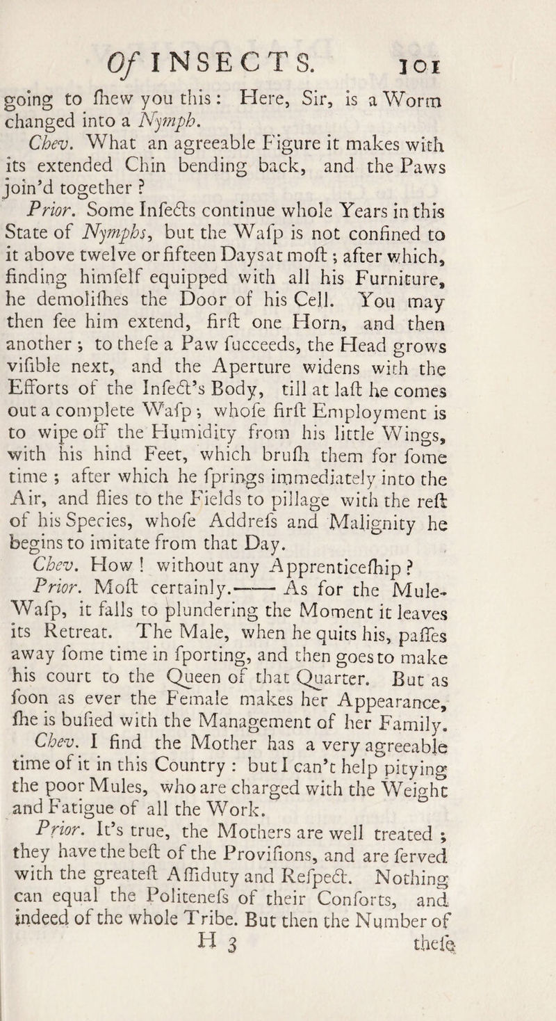 going to fhew you this : Here, Sir, is a Worm changed into a Nymph. Chev. What an agreeable Figure it makes with its extended Chin bending back, and the Paws join’d together ? Prior. Some Infedts continue whole Years in this State of Nymphs, but the Wafp is not confined to it above twelve or fifteen Daysat moft ; after which, finding himfelf equipped with all his Furniture, he demolifties the Door of his Cell. You may then fee him extend, fini one Horn, and then another *, to thefe a Paw fucceeds, the Head grows vifible next, and the Aperture widens with the Efforts of the Infe&amp;’s Body, till at lad he comes out a complete Wafp -, whofe fir ft Employment is to wipe off the Humidity from his little Wings, with his hind Feet, which brufh them for fome time ; after which he fprings immediately into the Air, and flies to the Fields to pillage with the reft of his Species, whofe Addrefs and Malignity he begins to imitate from that Day. Chev. How! without any Apprenticefhip ? Prior. Moft certainly.—'— As for the Mule- Wafp, it falls to plundering the Moment it leaves its Retreat. The Male, when he quits his, paffes away fome time in fporting, and then goes to make his court to the Queen of that Quarter. But as foon as ever the Female makes her Appearance, file is bufied with the Management of her Family. Chev. I find the Mother has a very agreeable time of it in this Country : but I can’t help pitying the poor Mules, who are charged with the WeDhc and Fatigue of all the Work. Prior. It’s true, the Mothers are well treated ; they have the bed of the Provifions, and are ferved with the greateft Affiduty and Refped. Nothing can equal the Politenefs of their Conforts, and indeed of the whole 1 ribe. But then the Number of H 3 thefe-