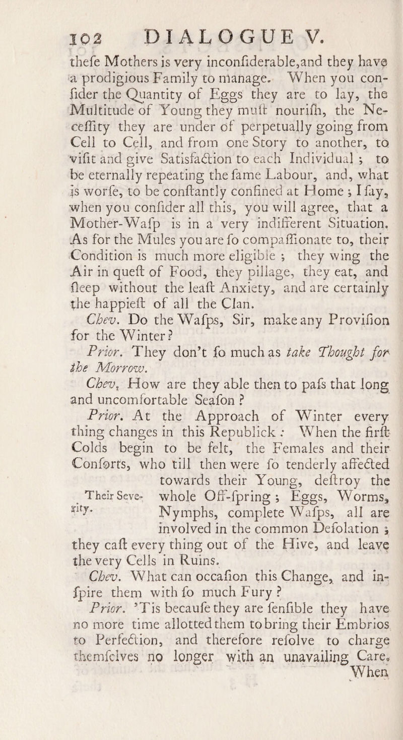 thefe Mothers is very inconfiderable,and they have a prodigious Family to manage. When you con- ficler the Quantity of Eggs they are to lay, the Multitude of Young they mu ft nouriin, the Ne- ceffity they are under of perpetually going from Cell to Cell, and from one Story to another, to vifit and give Satisfadlion to each Individual; to be eternally repeating the fame Labour, and, what is worfe, to be conftantly confined at Home ; I fay, when you confider all this, you will agree, that a Mother-Wafp is in a very indifferent Situation. As for the Mules you are fo compaffionate to, their Condition is much more eligible ; they wing the Air in queft of Food, they pillage, they eat, and deep without the leaft Anxiety, and are certainly the happieil of all the Clan. Cbev. Do the Wafps, Sir, make any Provirion for the Winter? Prior. They don’t fo much as take Ph ought for She Morrow. Cbev. How are they able then to pafs that long and uncomfortable Seafon ? Prior. At the Approach of Winter every thing changes in this Republick : When the firft Colds begin to be felt, the Females and their Conforts, who till then were fo tenderly affeCted towards their Young, deftroy the Their Seve- whole Off-fpring ; Eggs, Worms, Nymphs, complete Wafps, all are involved in the common Defolation , they caft every thing out of the Hive, and leave the very Cells in Ruins. Cbev. What can occafion this Change, and in- fpire them with fo much Fury ? Prior. 5Tis becaufe they are fenfible they have no more time allotted them to bring their Embrios to Perfection, and therefore refolve to charge themfclves no longer with an unavailing Care* When