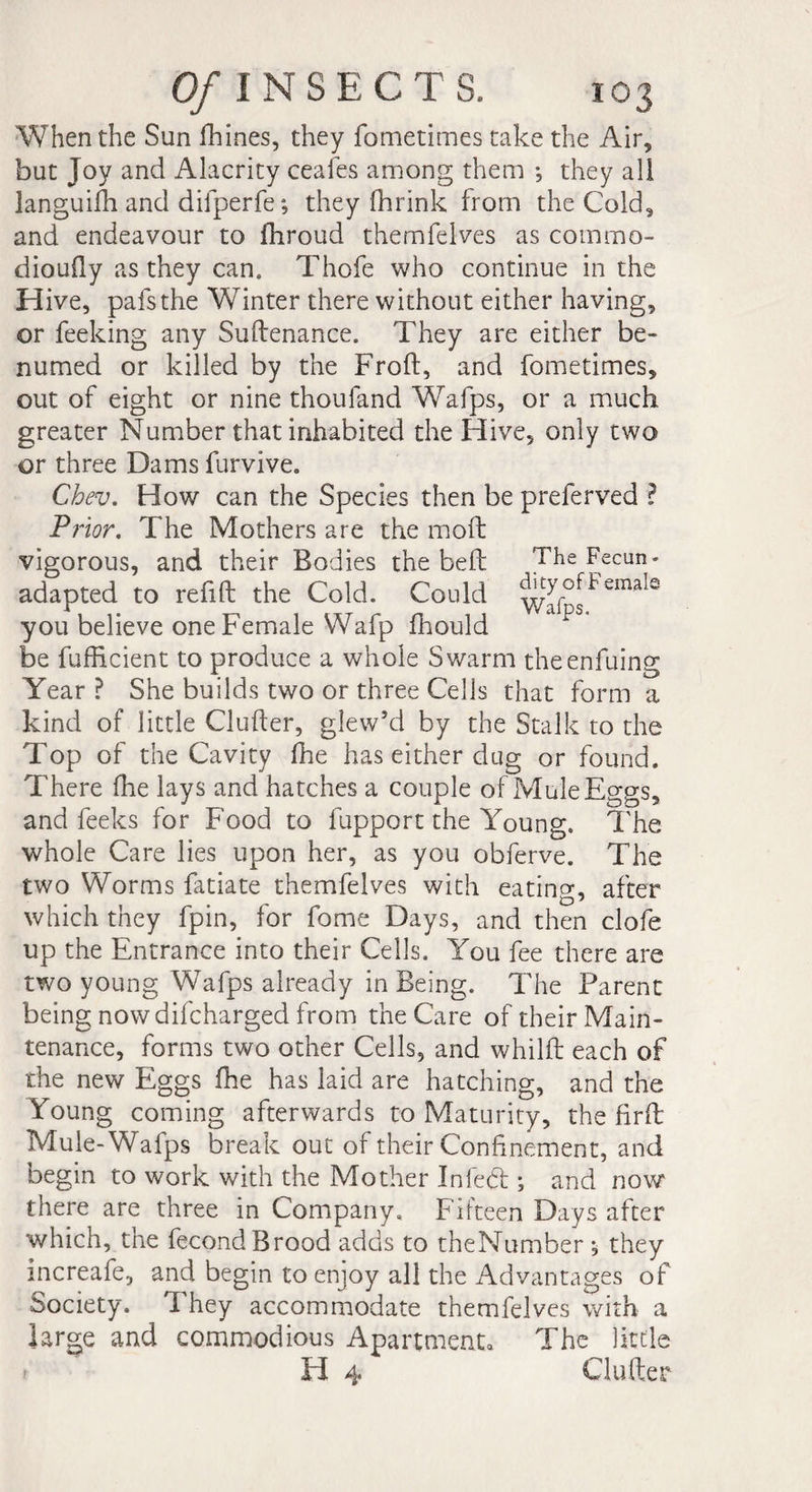When the Sun ffiines, they fometimes take the Air* but Joy and Alacrity ceafes among them -, they all languish and difperfe; they fhrink from the Cold* and endeavour to ffiroud themfelves as commo- diouQy as they can. Thofe who continue in the Hive, pafsthe Winter there without either having, or feeking any Suftenance. They are either be» numed or killed by the Froft, and fometimes* out of eight or nine thoufand Wafps, or a much greater Number that inhabited the Hive, only two or three Damsfurvive. Chev. How can the Species then be preferved ? Pt ior. The Mothers are the mod: vigorous, and their Bodies the bed: The Fecun- adapted to redd: the Cold. Could ^^FemaIe you believe one Female Wafp ffiould be diffident to produce a whole Swarm the enduing Year ? She builds two or three Cells that form a kind of little Cluder, giew’d by the Stalk to the Top of the Cavity ffie has either dug or found. There ffie lays and hatches a couple of Mule Eggs, and feeks for Food to fupport the Young. The whole Care lies upon her, as you obferve. The two Worms fatiate themfelves with eating, after which they fpin, for dome Days, and then clofe up the Entrance into their Cells. You fee there are two young Wafps already in Being. The Parent being now difcharged from the Care of their Main¬ tenance, forms two other Cells, and whilft each of the new Eggs ffie has laid are hatching, and the Young coming afterwards to Maturity, the firft Mule-Wafps break out of their Confinement, and begin to work with the Mother In fed ; and now there are three in Company, Fifteen Days after which, the fécond Brood adds to theNumber , they increafe, and begin to enjoy all the Advantages of Society. 1 hey accommodate themfelves with a large and commodious Apartment* The little H 4 Gutter
