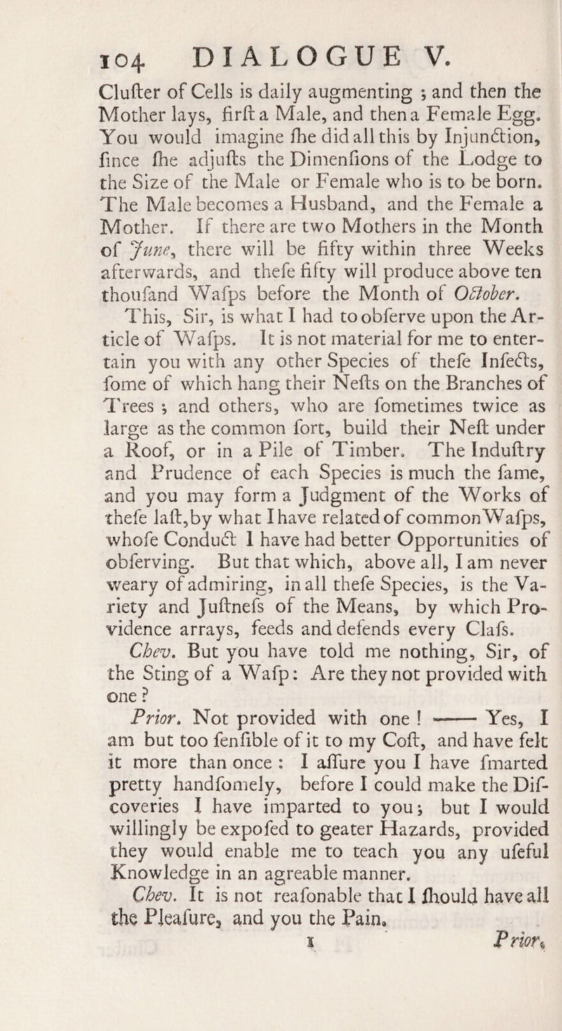 Clufter of Cells is daily augmenting ; and then the Mother lays, firfta Male, and then a Female Egg, You would imagine fhe did all this by Injunction, fince fhe adjufls the Dimenfions of the Lodge to the Size of the Male or Female who is to be born. The Male becomes a Husband, and the Female a Mother. If there are two Mothers in the Month of June * there will be fifty within three Weeks afterwards, and thefe fifty will produce above ten thoufand Wafps before the Month of OBober. This, Sir, is what I had toobferve upon the Ar¬ ticle of Wafps. It is not material for me to enter¬ tain you with any other Species of thefe InfeCls, fome of which hang their Neils on the Branches of Trees ; and others, who are fometimes twice as large as the common fort, build their Neil under a Roof, or in a Pile of Timber. The Induflry and Prudence of each Species is much the fame, and you may form a Judgment of the Works of thefe kill, by what I have related of common Wafps, whole ConduCt 1 have had better Opportunities of obferving. But that which, above all, I am never weary of admiring, in all thefe Species, is the Va¬ riety and juftnefs of the Means, by which Pro¬ vidence arrays, feeds and defends every Clafs. Chev. But you have told me nothing, Sir, of the Sting of a Wafp: Are they not provided with one ? Prior. Not provided with one ! —— Yes, I am but too fenfible of it to my Cofl, and have felt it more than once : I afilire you I have fmarted pretty handfomely, before I could make the Dif- coveries 1 have imparted to youj but I would willingly be expofed to geater Hazards, provided they would enable me to teach you any ufefu! Knowledge in an agreable manner. Chev. It is not reafonable that I fhould have all the PJeafure, and you the Pain, i Prior«