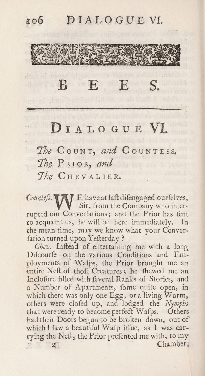 B E E S. Dialogue VI. !The Count, and Countess, The Prior, and Ihe Chevalier. Countefs. E have at laft difengaged ourfelves. Sir, from the Company who inter¬ rupted our Converfations; and the Prior has fent to acquaint us, he will be here immediately. In the mean time, may we know what your Conver- fation turned upon Yefterday ? Chev. Inftead of entertaining me with a long Difcourfe on the various Conditions and Em¬ ployments of Wafps, the Prior brought me an entire Nell of thofe Creatures ; he fhewed me an Inclofure filled with feveral Ranks of Stories, and a Number of Apartments, fome quite open, in which there was only one Egg, ora living Worm, others were clofed up, and lodged the Nymphs that were ready to become perfect Wafps. Others had their Doors begun to be broken down, out of which I faw a beautiful Wafp ilfue, as I was car¬ rying the Neftj the Prior prefented me with, to my Chamber,