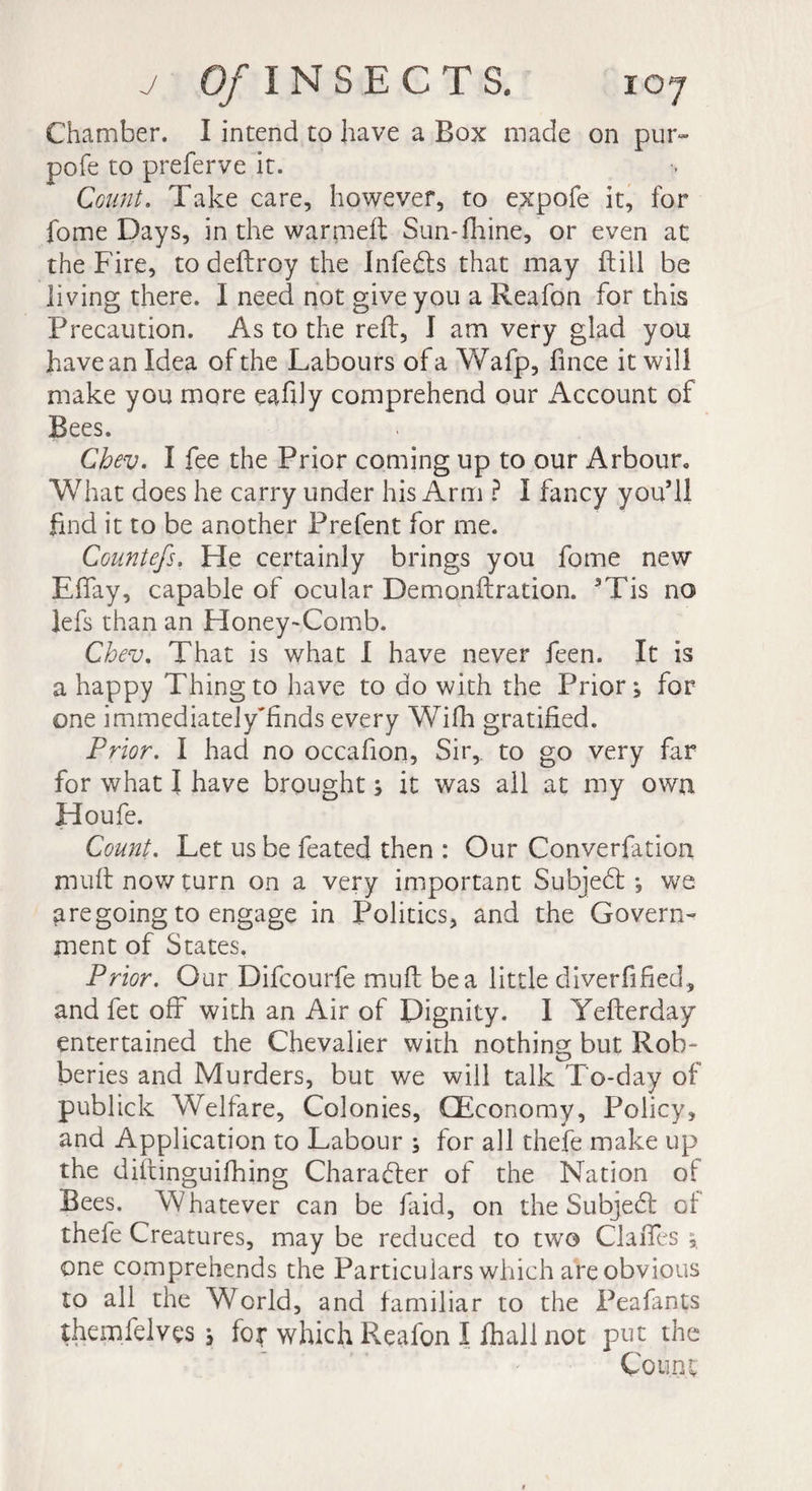 Chamber. I intend to have a Box made on pur- pofe to preferve it. Count. Take care, however, to expofe it, for fome Days, in the warmeft Sun-fhine, or even at the Fire, to deftroy the Infeds that may Fill be living there. I need not give you a Reafon for this Precaution. As to the reft, I am very glad you have an Idea of the Labours of a Wafp, fince it will make you more eafdy comprehend our Account of Bees. Chev. I fee the Prior coming up to our Arbour* What does he carry under his Arm ? I fancy you’ll find it to be another Prefent for me. Countefs. He certainly brings you fome new Effay, capable of ocular Demonftration. 3Tis no lefs than an Honey-Comb. Chev. That is what I have never feen. It is a happy Thing to have to do with the Prior; for one immediately'Ends every Wifh gratified. Prior. I had no occafion, Sir, to go very far for what I have brought ; it was all at my own Houfe. Count. Let us be feated then : Our Converfation muft now turn on a very important Subjed -, we are going to engage in Politics, and the Govern¬ ment of States. Prior. Our Difcourfe muft be a little diversified, and fet off with an Air of Dignity. I Yefterday entertained the Chevalier with nothing but Rob¬ beries and Murders, but we will talk To-day of publick Welfare, Colonies, (Economy, Policy, and Application to Labour ; for all thefe make up the diftinguifhing Character of the Nation of Bees. Whatever can be Lid, on the Subjed of thefe Creatures, may be reduced to two Claffes ; one comprehends the Particulars which are obvious to all the World, and familiar to the Peafants themfelves ; for which Reafon I fhali not put the Count