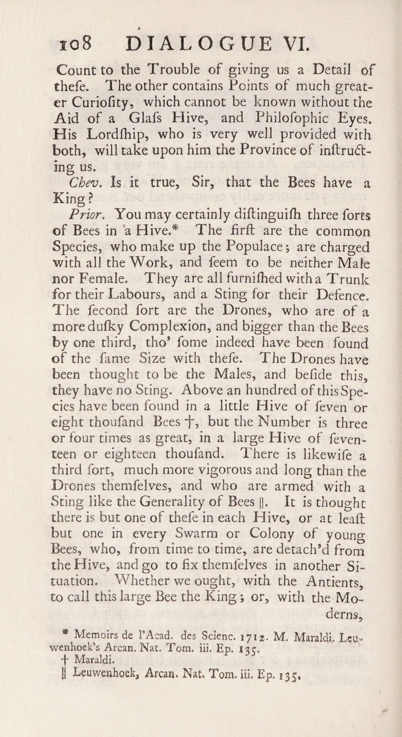 Count to the Trouble of giving us a Detail of thefe. The other contains Points of much great¬ er Curiofity, which cannot be known without the Aid of a Glafs Hive, and Philofophic Eyes. His Lordfhip, who is very well provided with both, will take upon him the Province of inftrudt- ing us. Cbev. Is it true. Sir, that the Bees have a King ? Prior. You may certainly diftinguifh three forts of Bees in a Hive.* The firft are the common Species, who make up the Populace ; are charged with all the Work, and feem to be neither Male nor Female. They are all furnifhed with a Trunk for their Labours, and a Sting for their Defence. The fécond fort are the Drones, who are of a moredufky Complexion, and bigger than the Bees by one third, tho’ fome indeed have been found of the fame Size with thefe. The Drones have been thought to be the Males, and befide this, they have no Sting. Above an hundred of this Spe¬ cies have been found in a little Hive of feven or eight thoufand Bees , but the Number is three or four times as great, in a large Hive of feven- teen or eighteen thoufand. There is likewife a third fort, much more vigorous and long than the Drones themfelves, and who are armed with a Sting like the Generality of Bees [|. It is thought there is but one of thefe in each Hive, or at leaf: but one in every Swarm or Colony of young Bees, who, from time to time, are detach’d from the Hive, and go to fix themfelves in another Si¬ tuation. WTether we ought, with the Antients, to call this large Bee the King ; or, with the Mo¬ derns, * Memoirs de l’Acad. des Scienc. 1712. M. Maraldi. Leu- wenhoek’s Arcan. Nat. Tom. iii. Ep. 1 sr, f Maraldi. § Leuwenhoek, Arcan. Nat. Tom. iii. Ep. 135,