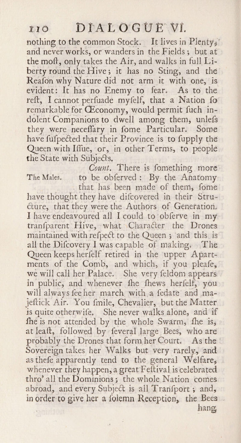 nothing to the common Stock» It lives in Plenty-* and never works, or wanders in the Fields ; but at the mod, only takes the Air, and walks in full Li¬ berty round the Hive ; it has no Sting, and the Reafon why Nature did not arm it with one, is evident: It has no Enemy to fear» As to the reft, I cannot perfuade myfelf, that a Nation fo remarkable for (Economy, would permit fuch in¬ dolent Companions to dwell among them, unlefs they were neceftary in fome Particular, Some have fufpeded that their Province is to fupply the Queen with Iflue, or, in other Terms, to people the State with Subjeds. Count. There is fomething more The Males. to be obferved : By the Anatomy that has been made of them, fome have thought they have difcovered in their Stru¬ cture, that they were the Authors of Generation, I have endeavoured all I could to obferve in my tranfparent Hive, what Character the Drones maintained with refped to the Queen ; and this is all the Difcovery I was capable of making. The Queen keeps herfelf retired in the upper Apart¬ ments of the Comb, and which, if you pleafe, we will call her Palace. She very feldom appears in public, and whenever fhe fhews herfelf, you will always fee her march with a fedate and ma- jeftick Air. You fmile, Chevalier, but the Matter is quite otherwife* She never walks alone, and if fhe is not attended by the whole Swarm, fhe is, at ieaft, followed by feveral large Bees, who are probably the Drones that form her Court. As the Sovereign takes her Walks but very rarely, and as thefe apparently tend to the general Welfare, whenever they happen, a great Feftival is celebrated thro* all the Dominions ; the whole Nation comes abroad, and every Subject is all Tranfport *, and, in order to give her a foiemn Reception* the Bees hang