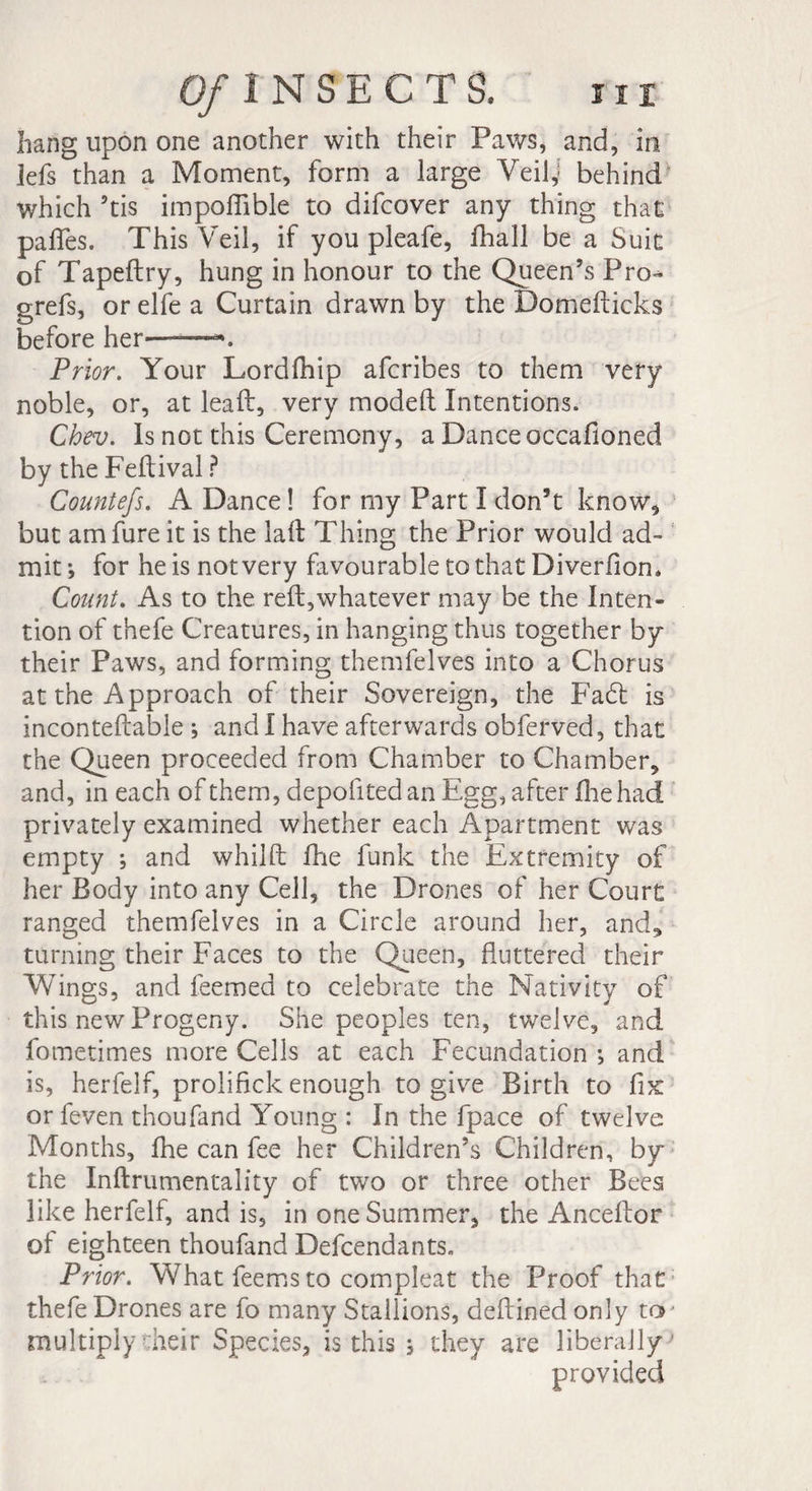hang upon one another with their Paws, and, in lefs than a Moment, form a large Veilj behind which 5tis impoflible to difcover any thing that paffes. This Veil, if you pleafe, fhall be a Suit of Tapeftry, hung in honour to the Queen’s Pro-^ grefs, or elfe a Curtain drawn by the Domefticks before her—*. Prior. Your Lordfhip afcribes to them very noble, or, at lead, very modeft Intentions. Chev. Is not this Ceremony, a Dance occafioned by the Feftival ? Countefs. A Dance ! for my Part I don’t know, but amfure it is the la ft Thing the Prior would ad¬ mit ; for he is not very favourable to that Diverfion. Count. As to the reft,whatever may be the Inten¬ tion of thefe Creatures, in hanging thus together by their Paws, and forming themfelves into a Chorus at the Approach of their Sovereign, the Fa£t is inconteftable ; and I have afterwards obferved, that the Queen proceeded from Chamber to Chamber, and, in each of them, depofited an Egg, after fhe had privately examined whether each Apartment was empty ; and whilft fhe funk the Extremity of her Body into any Cell, the Drones of her Court ranged themfelves in a Circle around her, and, turning their Faces to the Queen, fluttered their Wings, and feemed to celebrate the Nativity of this new Progeny. She peoples ten, twelve, and fometimes more Cells at each Fecundation ; and is, herfelf, prolifkk enough to give Birth to fix or feven thoufand Young : In the fpace of twelve Months, fhe can fee her Children’s Children, by the Inftrumentality of two or three other Bees like herfelf, and is, in one Summer, the Anceftor of eighteen thoufand Defcendants. Prior. What feems to compleat the Proof that thefe Drones are fo many Stallions, deftined only ter multiplycheir Species, is this ; they are liberally'' provided
