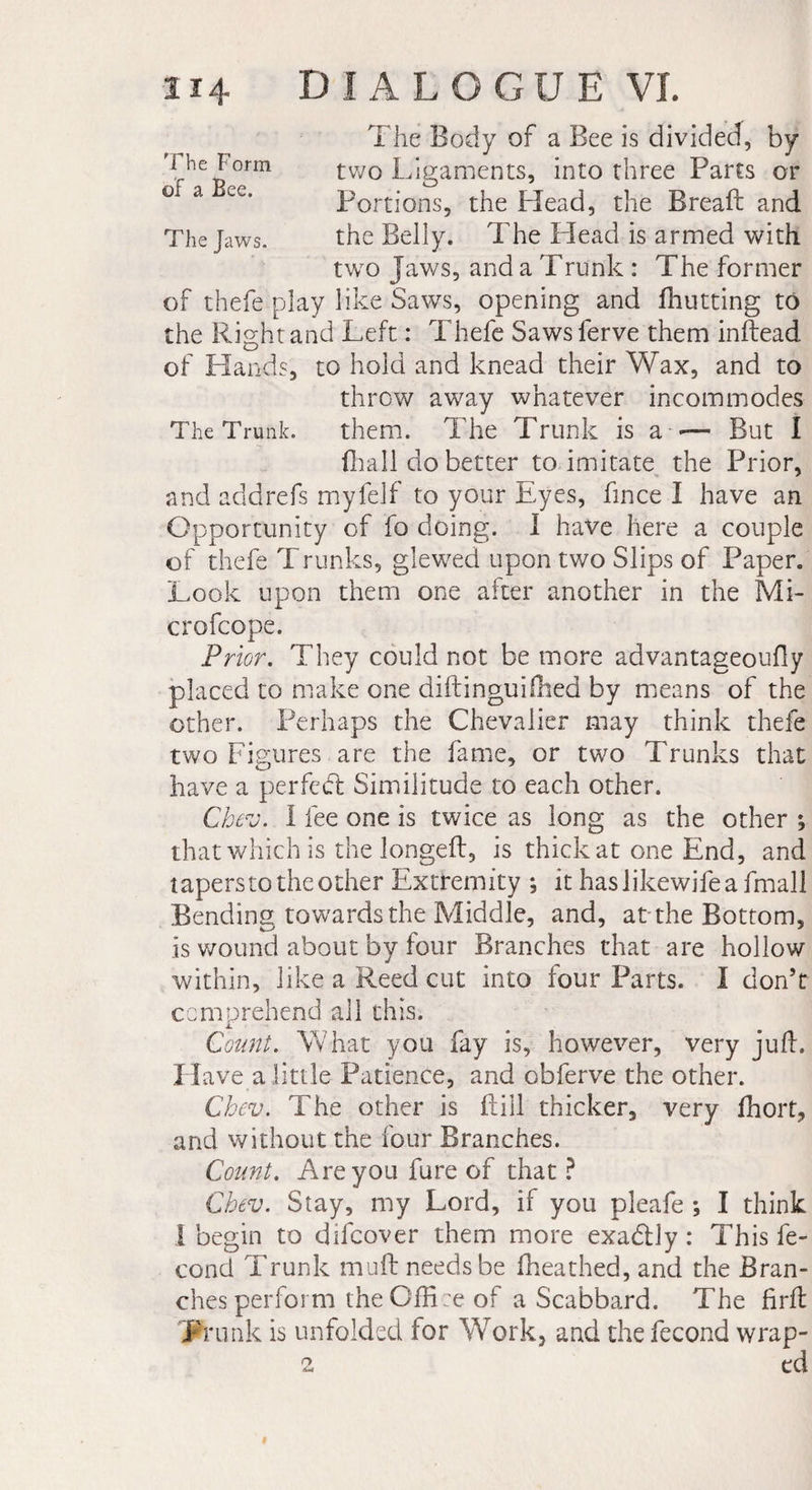 The Form of a Bee. The Jaws. The Body of a Bee is divided, by two Ligaments, into three Parts or Portions, the Head, the Break: and the Belly. The Head is armed with two Jaws, and a Trunk : The former of thefe play like Saws, opening and fhutting to the Right and Left : Thefe Saws ferve them inftead of Hands, to hold and knead their Wax, and to throw away whatever incommodes The Trunk. them. The Trunk is a — But I (hall do better to imitate the Prior, and add refs myfelf to your Eyes, fince I have an Opportunity of fo doing. I have here a couple of thefe Trunks, glewed upon two Slips of Paper. Look upon them one after another in the Mi- crofcope. Prior. They could not be more advantageoufly placed to make one diftinguifhed by means of the other. Perhaps the Chevalier may think thefe two Figures are the fame, or two Trunks that have a perfect Similitude to each other. Chev. I lee one is twice as long as the other ; that which is the longed:, is thick at one End, and tapers to the other Extremity ; it haslikewifeafmall Bending towards the Middle, and, attire Bottom, is wound about by four Branches that are hollow within, like a Reed cut into four Parts. I don’t comprehend all this. i.' Count. What you fay is, however, very juft. Have a little Patience, and obferve the other. Chev. The other is ftill thicker, very fhort, and without the four Branches. Count. Areyoufureof that? Chev. Stay, my Lord, if you pleafe ; I think I begin to difcover them more exa&amp;ly : This fé¬ cond Trunk mult needs be fheathed, and the Bran¬ ches perform theOftLe of a Scabbard. The firft Trunk is unfolded for Work, and the fécond wrap- 2 ed