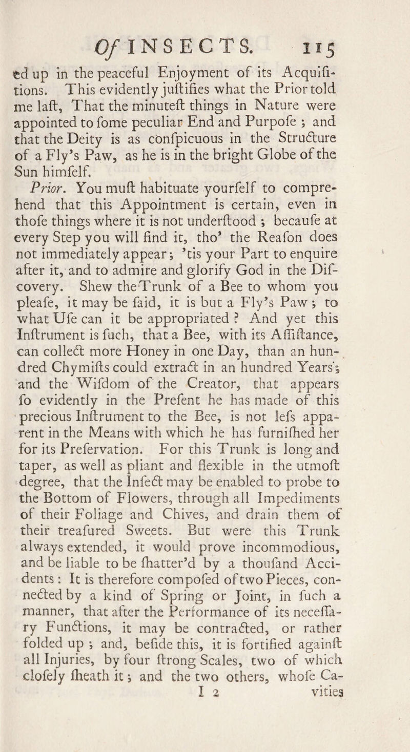td up in the peaceful Enjoyment of its Acquit¬ tions. This evidently judifies what the Prior told me lad, That the minuted things in Nature were appointed to fome peculiar End and Purpofe ; and that the Deity is as confpicuous in the Structure of a Fly’s Paw, as he is in the bright Globe of the Sun himfelf. Prior. You mud habituate yourfelf to compre¬ hend that this Appointment is certain, even in thofe things where it is not underdood ; becaufe at every Step you will find it, tho’ the Reafon does not immediately appear; ’tis your Part to enquire after it, and to admire and glorify God in the Dis¬ covery. Shew the Trunk of a Bee to whom you pleafe, it may be faid, it is but a Fly’s Paw ; to what Ufe can it be appropriated ? And yet this Indrument is Such, that a Bee, with its Affidance, can colled; more Honey in one Day, than an hun¬ dred Chymids could extraCt in an hundred Years’; and the Wifdom of the Creator, that appears fo evidently in the Prefent he has made of this precious Indrument to the Bee, is not lefs appa¬ rent in the Means with which he has furnifhed her for its Prefervation. For this Trunk is long; and taper, as well as pliant and flexible in the utmoft degree, that the InfeCt may be enabled to probe to the Bottom of Flowers, through all Impediments of their Foliage and Chives, and drain them of their treafured Sweets. But were this Trunk always extended, it would prove incommodious, and be liable to be fhatter’d by a thoufand Acci¬ dents : It is therefore compofed of two Pieces, con¬ nected by a kind of Spring or Joint, in Such a manner, that after the Performance of its neceffa- ry Functions, it may be contracted, or rather folded up -, and, befide this, it is fortified againd all Injuries, by four drong Scales, two of which clofely fheath it ; and the two others, whole Ca- I 2 vities