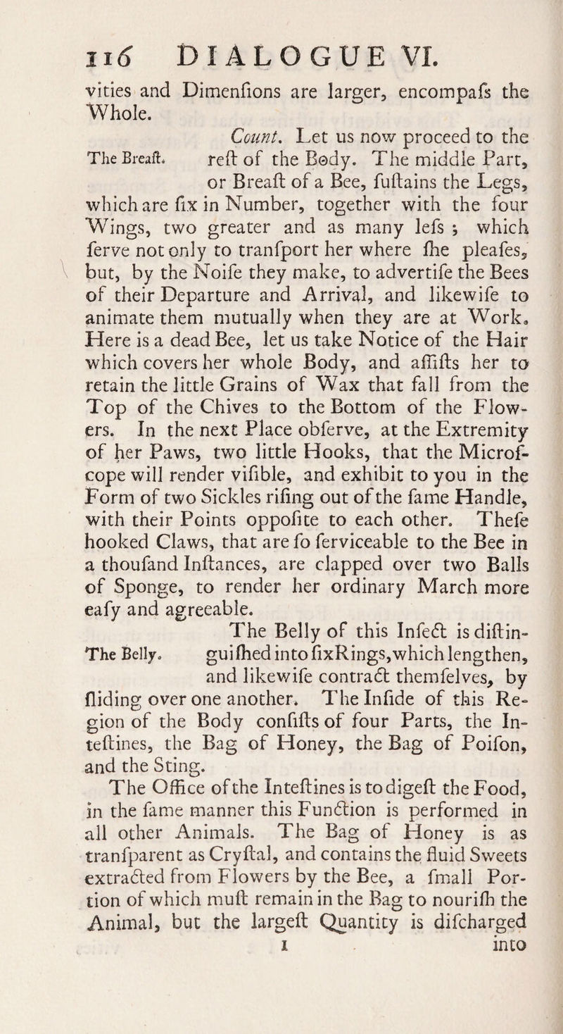 vides and Dimenftons are larger, encompafs the Whole. Count. Let us now proceed to the The Breafh reft of the Body. The middle Part, or Breaft of a Bee, fuftains the Legs, which are fix in Number, together with the four Wings, two greater and as many lefs ; which ferve not only to tranfport her where fhe pleafes, but, by the Noife they make, to advertife the Bees of their Departure and Arrival, and likewife to animate them mutually when they are at Work, Here is a dead Bee, let us take Notice of the Hair which covers her whole Body, and afiifts her to retain the little Grains of Wax that fall from the Top of the Chives to the Bottom of the Flow¬ ers. In the next Place obferve, at the Extremity of her Paws, two little Hooks, that the Microf- cope will render vifible, and exhibit to you in the Form of two Sickles rifing out of the fame Handle, with their Points oppofite to each other. Thefe hooked Claws, that arefo ferviceable to the Bee in a thoufand Inftances, are clapped over two Balls of Sponge, to render her ordinary March more eafy and agreeable. The Belly of this Infe6t is diftin- The Belly. guifhed into fixRings,which lengthen, and likewife contract themfelves, by Aiding over one another. 1 he Infide of this Re-» gion of the Body conflits of four Parts, the In- teftines, the Bag of Honey, the Bag of Poifon, and the Sting. The Office of the Inteftines is todigeft the Food, in the fame manner this Fun£tion is performed in all other Animals. The Bag of Honey is as tranfparent as Cryftal, and contains the fluid Sweets extracted from Flowers by the Bee, a fmall Por¬ tion of which muft remain in the Bag to nouriffi the Animal, but the largeft Quantity is difcharged i into