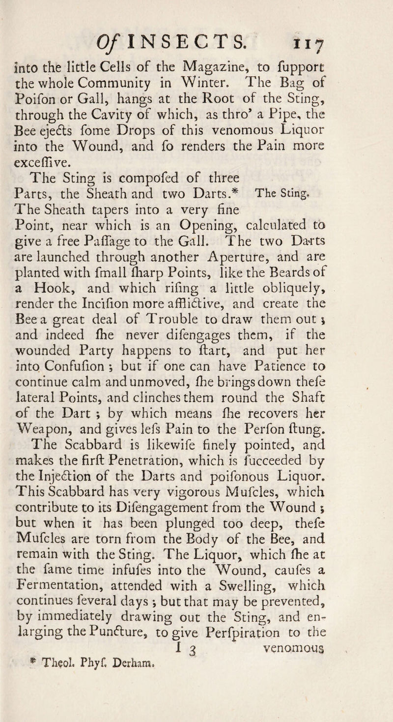 into the little Cells of the Magazine, to fupport the whole Community in Winter. The Bag of Poifon or Gall, hangs at the Root of the Sting, through the Cavity of which, as thro’ a Pipe, the Bee eje6ts fome Drops of this venomous Liquor into the Wound, and fo renders the Pain more exceflive. The Sting is compofed of three Parts, the Sheath and two Darts.* The Sting. The Sheath tapers into a very fine Point, near which is an Opening, calculated to give a free PafFage to the Gall. The two Da^rts are launched through another Aperture, and are planted with fmall fharp Points, like the Beards of a Hook, and which rifing a little obliquely, render the Incifion more afflibtive, and create the Bee a great deal of Trouble to draw them out \ and indeed fhe never difengages them, if the wounded Party happens to ftart, and put her into Confufion ; but if one can have Patience to continue calm and unmoved, fhe brings down thefe lateral Points, and clinches them round the Shaft of the Dart ; by which means floe recovers her Weapon, and gives lefs Pain to the Perfon ftung. The Scabbard is likewife finely pointed, and makes the firfi: Penetration, which is fucceeded by the Injection of the Darts and poifonous Liquor. This Scabbard has very vigorous Mufcles, which contribute to its Difengagement from the Wound 5 but when it has been plunged too deep, thefe Mufcles are torn from the Body of the Bee, and remain with the Sting. The Liquor, which fhe at the fame time infufes into the Wound, caufes a Fermentation, attended with a Swelling, which continues feveral days -, but that may be prevented, by immediately drawing out the Sting, and en¬ larging the Punfture, to give Perforation to the I 3 venomous * Thçol. Phyf, Derham.
