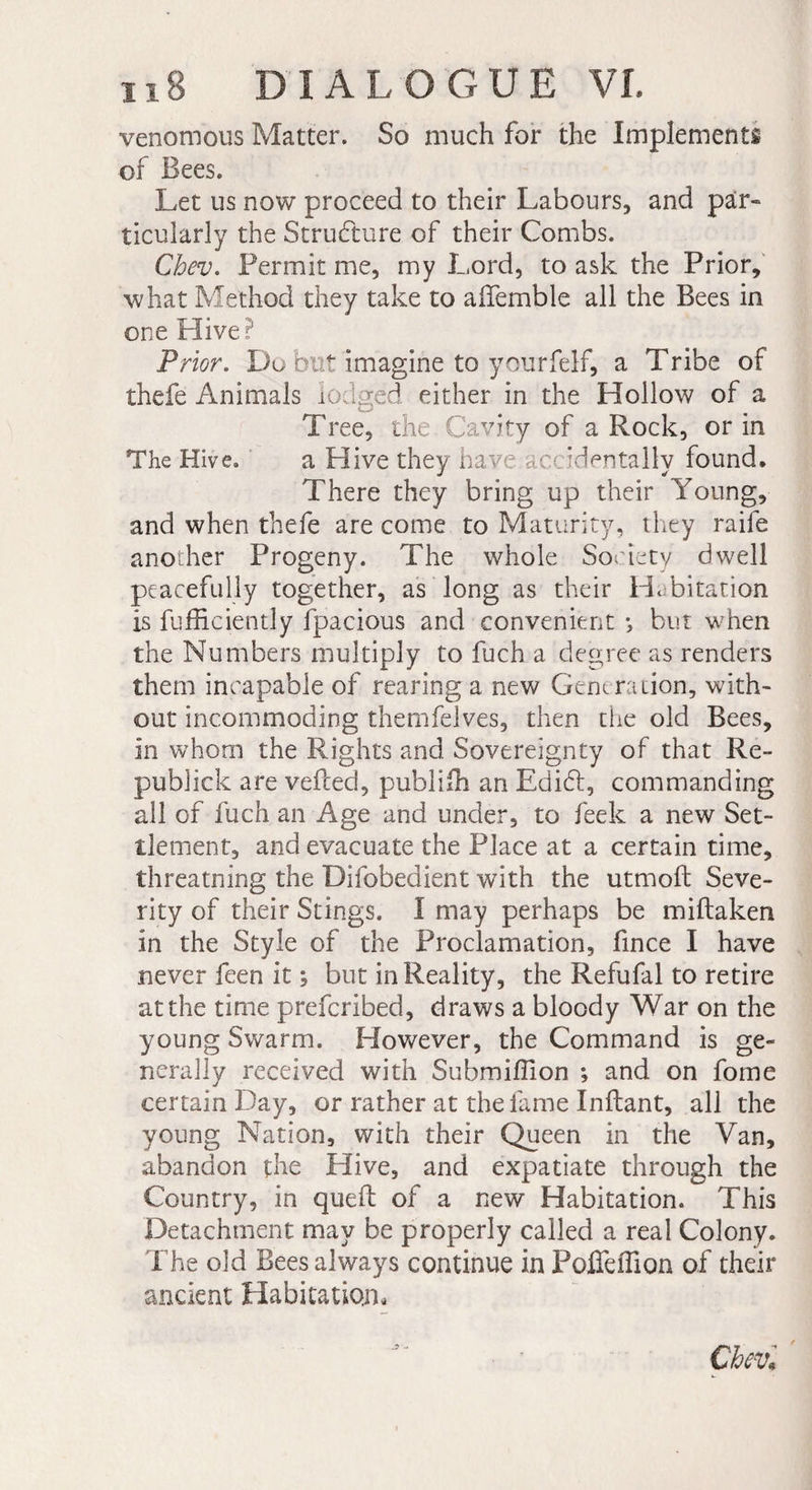 venomous Matter. So much for the Implements of Bees. Let us now proceed to their Labours, and par- ticularly the Structure of their Combs. Cbev. Permit me, my Lord, to ask the Prior, what Method they take to aifemble all the Bees in one Hive? Prior. Do but imagine to yourfelf, a Tribe of thefe Animals lodged either in the Hollow of a Tree, the Cavity of a Rock, or in The Hive. a Hive they have accidentally found. There they bring up their Young, and when thefe are come to Maturity, they raife another Progeny. The whole Society dwell peacefully together, as long as their Habitation is fufficiently fpacious and convenient -, but when the Numbers multiply to fuch a degree as renders them incapable of rearing a new Generation, with¬ out incommoding themfelves, then the old Bees, in whom the Rights and Sovereignty of that Re- publick are veiled, publifh an Edidt, commanding all of fuch an Age and under, to feek a new Set¬ tlement, and evacuate the Place at a certain time, threatning the Difobedient with the utmoft Seve¬ rity of their Stings. I may perhaps be miftaken in the Style of the Proclamation, fince I have never feen it ; but in Reality, the Refufal to retire at the time prefcribed, draws a bloody War on the young Swarm. However, the Command is ge¬ nerally received with Submiffion ; and on fome certain Day, or rather at the fame Inilant, all the young Nation, with their Queen in the Van, abandon the Hive, and expatiate through the Country, in queil of a new Habitation. This Detachment may be properly called a real Colony. The old Bees always continue in Poffeflion of their ancient Habitation. Cbevl